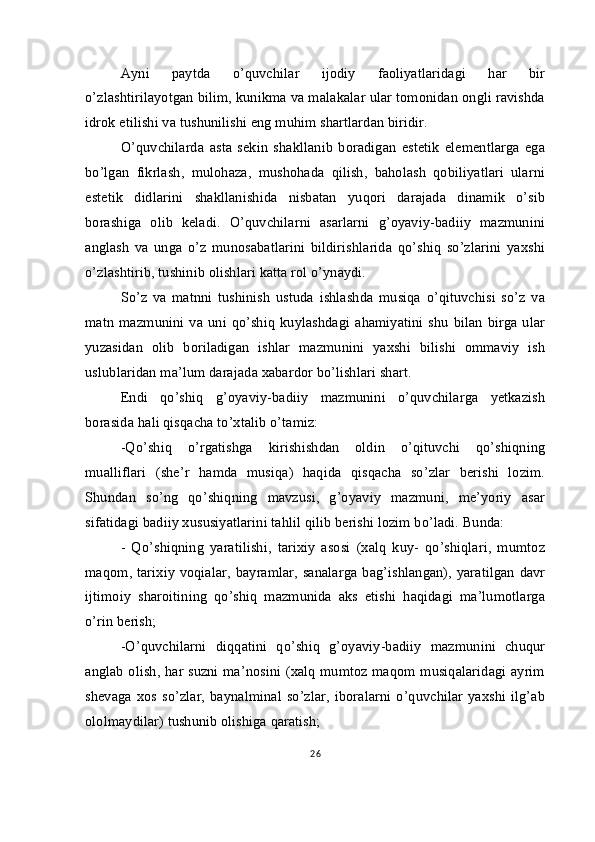 Ayni   paytda   o’quvchilar   ijodiy   faoliyatlaridagi   har   bir
o’zlashtirilayotgan bilim, kunikma va malakalar ular tomonidan ongli ravishda
idrok etilishi va tushunilishi eng muhim shartlardan biridir.
O’quvchilarda   asta   sekin   shakllanib   boradigan   estetik   elementlarga   ega
bo’lgan   fikrlash,   mulohaza,   mushohada   qilish,   baholash   qobiliyatlari   ularni
estetik   didlarini   shakllanishida   nisbatan   yuqori   darajada   dinamik   o’sib
borashiga   olib   keladi.   O’quvchilarni   asarlarni   g’oyaviy-badiiy   mazmunini
anglash   va   unga   o’z   munosabatlarini   bildirishlarida   qo’shiq   so’zlarini   yaxshi
o’zlashtirib, tushinib olishlari katta rol o’ynaydi.
So’z   va   matnni   tushinish   ustuda   ishlashda   musiqa   o’qituvchisi   so’z   va
matn  mazmunini  va  uni  qo’shiq   kuylashdagi  ahamiyatini  shu   bilan   birga  ular
yuzasidan   olib   boriladigan   ishlar   mazmunini   yaxshi   bilishi   ommaviy   ish
uslublaridan ma’lum darajada xabardor bo’lishlari shart.
Endi   qo’shiq   g’oyaviy-badiiy   mazmunini   o’quvchilarga   yetkazish
borasida hali qisqacha to’xtalib o’tamiz:
-Qo’shiq   o’rgatishga   kirishishdan   oldin   o’qituvchi   qo’shiqning
mualliflari   (she’r   hamda   musiqa)   haqida   qisqacha   so’zlar   berishi   lozim.
Shundan   so’ng   qo’shiqning   mavzusi,   g’oyaviy   mazmuni,   me’yoriy   asar
sifatidagi badiiy xususiyatlarini tahlil qilib berishi lozim bo’ladi. Bunda:
-   Qo’shiqning   yaratilishi,   tarixiy   asosi   (xalq   kuy-   qo’shiqlari,   mumtoz
maqom, tarixiy voqialar,  bayramlar, sanalarga bag’ishlangan), yaratilgan  davr
ijtimoiy   sharoitining   qo’shiq   mazmunida   aks   etishi   haqidagi   ma’lumotlarga
o’rin berish;
-O’quvchilarni   diqqatini   qo’shiq   g’oyaviy-badiiy   mazmunini   chuqur
anglab olish, har suzni ma’nosini (xalq mumtoz maqom musiqalaridagi ayrim
shevaga   xos   so’zlar,  baynalminal   so’zlar,   iboralarni   o’quvchilar   yaxshi   ilg’ab
ololmaydilar) tushunib olishiga qaratish;
26 