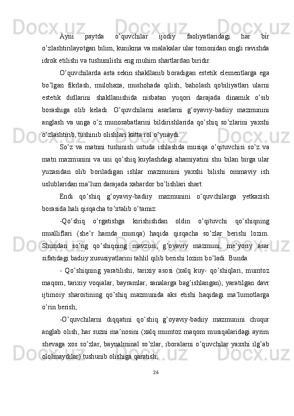Ayni   paytda   o’quvchilar   ijodiy   faoliyatlaridagi   har   bir
o’zlashtirilayotgan bilim, kunikma va malakalar ular tomonidan ongli ravishda
idrok etilishi va tushunilishi eng muhim shartlardan biridir.
O’quvchilarda   asta   sekin   shakllanib   boradigan   estetik   elementlarga   ega
bo’lgan   fikrlash,   mulohaza,   mushohada   qilish,   baholash   qobiliyatlari   ularni
estetik   didlarini   shakllanishida   nisbatan   yuqori   darajada   dinamik   o’sib
borashiga   olib   keladi.   O’quvchilarni   asarlarni   g’oyaviy-badiiy   mazmunini
anglash   va   unga   o’z   munosabatlarini   bildirishlarida   qo’shiq   so’zlarini   yaxshi
o’zlashtirib, tushinib olishlari katta rol o’ynaydi.
So’z   va   matnni   tushinish   ustuda   ishlashda   musiqa   o’qituvchisi   so’z   va
matn  mazmunini  va  uni  qo’shiq   kuylashdagi  ahamiyatini  shu   bilan   birga  ular
yuzasidan   olib   boriladigan   ishlar   mazmunini   yaxshi   bilishi   ommaviy   ish
uslublaridan ma’lum darajada xabardor bo’lishlari shart.
Endi   qo’shiq   g’oyaviy-badiiy   mazmunini   o’quvchilarga   yetkazish
borasida hali qisqacha to’xtalib o’tamiz:
-Qo’shiq   o’rgatishga   kirishishdan   oldin   o’qituvchi   qo’shiqning
mualliflari   (she’r   hamda   musiqa)   haqida   qisqacha   so’zlar   berishi   lozim.
Shundan   so’ng   qo’shiqning   mavzusi,   g’oyaviy   mazmuni,   me’yoriy   asar
sifatidagi badiiy xususiyatlarini tahlil qilib berishi lozim bo’ladi. Bunda:
-   Qo’shiqning   yaratilishi,   tarixiy   asosi   (xalq   kuy-   qo’shiqlari,   mumtoz
maqom, tarixiy voqialar,  bayramlar, sanalarga bag’ishlangan), yaratilgan  davr
ijtimoiy   sharoitining   qo’shiq   mazmunida   aks   etishi   haqidagi   ma’lumotlarga
o’rin berish;
-O’quvchilarni   diqqatini   qo’shiq   g’oyaviy-badiiy   mazmunini   chuqur
anglab olish, har suzni ma’nosini (xalq mumtoz maqom musiqalaridagi ayrim
shevaga   xos   so’zlar,  baynalminal   so’zlar,   iboralarni   o’quvchilar   yaxshi   ilg’ab
ololmaydilar) tushunib olishiga qaratish;
26