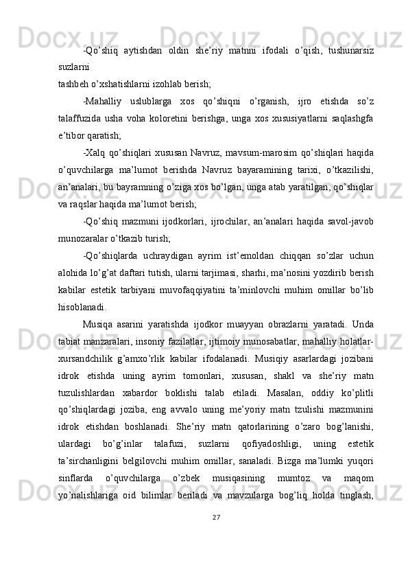 -Qo’shiq   aytishdan   oldin   she’riy   matnni   ifodali   o’qish,   tushunarsiz
suzlarni 
tashbeh o’xshatishlarni izohlab berish;
-Mahalliy   uslublarga   xos   qo’shiqni   o’rganish,   ijro   etishda   so’z
talaffuzida   usha   voha   koloretini   berishga,   unga   xos   xususiyatlarni   saqlashgfa
e’tibor qaratish;
-Xalq  qo’shiqlari  xususan  Navruz,  mavsum-marosim  qo’shiqlari  haqida
o’quvchilarga   ma’lumot   berishda   Navruz   bayaramining   tarixi,   o’tkazilishi,
an’analari, bu bayramning o’ziga xos bo’lgan, unga atab yaratilgan, qo’shiqlar
va raqslar haqida ma’lumot berish;
-Qo’shiq   mazmuni   ijodkorlari,   ijrochilar,   an’analari   haqida   savol-javob
munozaralar o’tkazib turish;
-Qo’shiqlarda   uchraydigan   ayrim   ist’emoldan   chiqqan   so’zlar   uchun
alohida lo’g’at daftari tutish, ularni tarjimasi, sharhi, ma’nosini yozdirib berish
kabilar   estetik   tarbiyani   muvofaqqiyatini   ta’minlovchi   muhim   omillar   bo’lib
hisoblanadi.
Musiqa   asarini   yaratishda   ijodkor   muayyan   obrazlarni   yaratadi.   Unda
tabiat manzaralari, insoniy fazilatlar, ijtimoiy munosabatlar, mahalliy holatlar-
xursandchilik   g’amxo’rlik   kabilar   ifodalanadi.   Musiqiy   asarlardagi   jozibani
idrok   etishda   uning   ayrim   tomonlari,   xususan,   shakl   va   she’riy   matn
tuzulishlardan   xabardor   boklishi   talab   etiladi.   Masalan,   oddiy   ko’plitli
qo’shiqlardagi   joziba,   eng   avvalo   uning   me’yoriy   matn   tzulishi   mazmunini
idrok   etishdan   boshlanadi.   She’riy   matn   qatorlarining   o’zaro   bog’lanishi,
ulardagi   bo’g’inlar   talafuzi,   suzlarni   qofiyadoshligi,   uning   estetik
ta’sirchanligini   belgilovchi   muhim   omillar,   sanaladi.   Bizga   ma’lumki   yuqori
sinflarda   o’quvchilarga   o’zbek   musiqasining   mumtoz   va   maqom
yo’nalishlariga   oid   bilimlar   beriladi   va   mavzularga   bog’liq   holda   tinglash,
27 