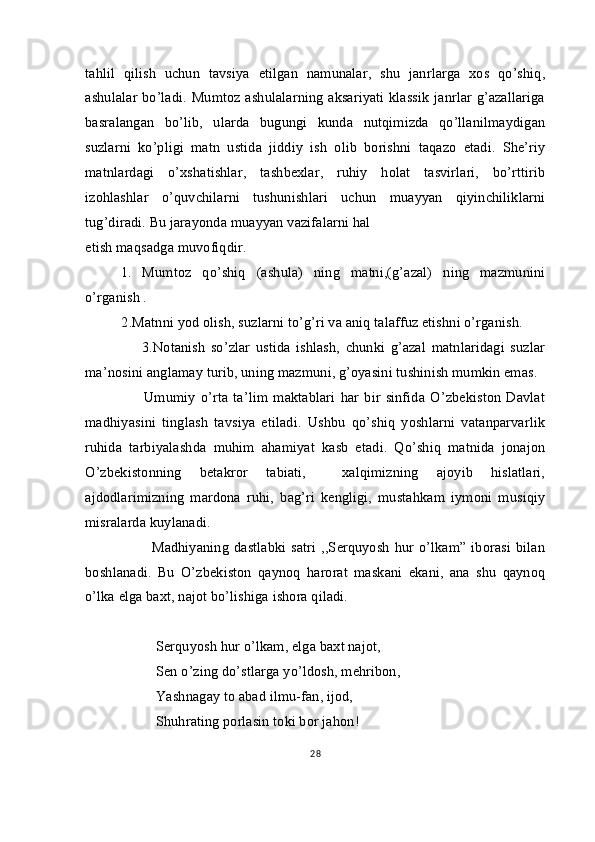 tahlil   qilish   uchun   tavsiya   etilgan   namunalar,   shu   janrlarga   xos   qo’shiq,
ashulalar bo’ladi. Mumtoz ashulalarning aksariyati klassik janrlar g’azallariga
basralangan   bo’lib,   ularda   bugungi   kunda   nutqimizda   qo’llanilmaydigan
suzlarni   ko’pligi   matn   ustida   jiddiy   ish   olib   borishni   taqazo   etadi.   She’riy
matnlardagi   o’xshatishlar,   tashbexlar,   ruhiy   holat   tasvirlari,   bo’rttirib
izohlashlar   o’quvchilarni   tushunishlari   uchun   muayyan   qiyinchiliklarni
tug’diradi. Bu jarayonda muayyan vazifalarni hal 
etish maqsadga muvofiqdir. 
1.   Mumtoz   qo’shiq   (ashula)   ning   matni,(g’azal)   ning   mazmunini
o’rganish .          
           2.Matnni yod olish, suzlarni to’g’ri va aniq talaffuz etishni o’rganish.
                    3.Notanish   so’zlar   ustida   ishlash,   chunki   g’azal   matnlaridagi   suzlar
ma’nosini anglamay turib, uning mazmuni, g’oyasini tushinish mumkin emas. 
                      Umumiy   o’rta   ta’lim   maktablari   har   bir   sinfida   O’zbekiston   Davlat
madhiyasini   tinglash   tavsiya   etiladi.   Ushbu   qo’shiq   yoshlarni   vatanparvarlik
ruhida   tarbiyalashda   muhim   ahamiyat   kasb   etadi.   Qo’shiq   matnida   jonajon
O’zbekistonning   betakror   tabiati,     xalqimizning   ajoyib   hislatlari,
ajdodlarimizning   mardona   ruhi,   bag’ri   kengligi,   mustahkam   iymoni   musiqiy
misralarda kuylanadi.   
                          Madhiyaning   dastlabki   satri   ,,Serquyosh  hur o’lkam”  iborasi  bilan
boshlanadi.   Bu   O’zbekiston   qaynoq   harorat   maskani   ekani,   ana   shu   qaynoq
o’lka elga baxt, najot bo’lishiga ishora qiladi.
Serquyosh hur o’lkam, elga baxt najot,
Sen o’zing do’stlarga yo’ldosh, mehribon,
Yashnagay to abad ilmu-fan, ijod,
Shuhrating porlasin toki bor jahon!
28