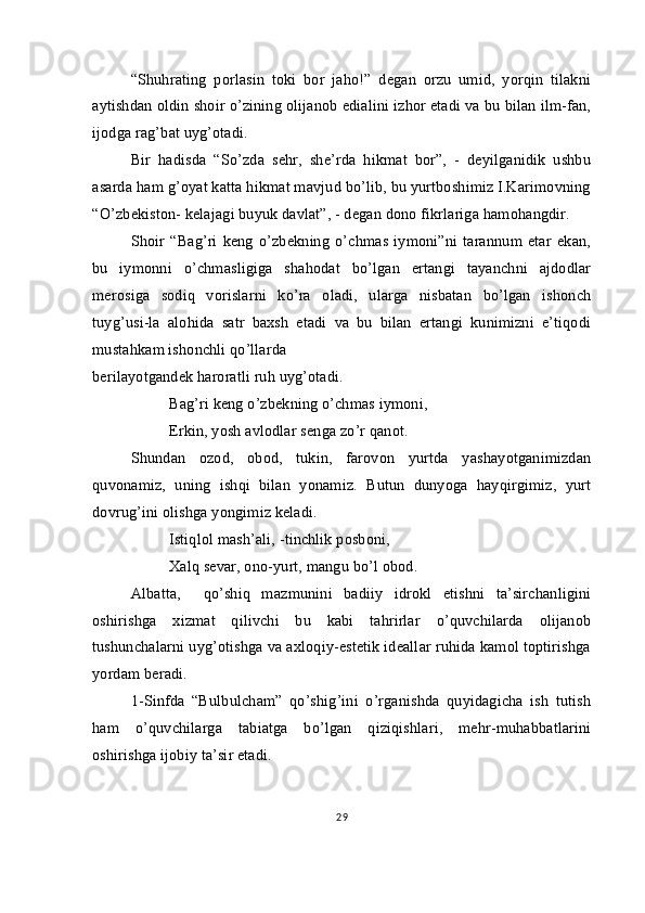 “Shuhrating   porlasin   toki   bor   jaho!”   degan   orzu   umid,   yorqin   tilakni
aytishdan oldin shoir o’zining olijanob edialini izhor etadi va bu bilan ilm-fan,
ijodga rag’bat uyg’otadi.
Bir   hadisda   “So’zda   sehr,   she’rda   hikmat   bor”,   -   deyilganidik   ushbu
asarda ham g’oyat katta hikmat mavjud bo’lib, bu yurtboshimiz I.Karimovning
“O’zbekiston- kelajagi buyuk davlat”, - degan dono fikrlariga hamohangdir.
Shoir  “Bag’ri   keng   o’zbekning   o’chmas   iymoni”ni   tarannum   etar   ekan,
bu   iymonni   o’chmasligiga   shahodat   bo’lgan   ertangi   tayanchni   ajdodlar
merosiga   sodiq   vorislarni   ko’ra   oladi,   ularga   nisbatan   bo’lgan   ishonch
tuyg’usi-la   alohida   satr   baxsh   etadi   va   bu   bilan   ertangi   kunimizni   e’tiqodi
mustahkam ishonchli qo’llarda 
berilayotgandek haroratli ruh uyg’otadi.
Bag’ri keng o’zbekning o’chmas iymoni,
Erkin, yosh avlodlar senga zo’r qanot. 
Shundan   ozod,   obod,   tukin,   farovon   yurtda   yashayotganimizdan
quvonamiz,   uning   ishqi   bilan   yonamiz.   Butun   dunyoga   hayqirgimiz,   yurt
dovrug’ini olishga yongimiz keladi.
Istiqlol mash’ali, -tinchlik posboni,
  Xalq sevar, ono-yurt, mangu bo’l obod.
Albatta,     qo’shiq   mazmunini   badiiy   idrokl   etishni   ta’sirchanligini
oshirishga   xizmat   qilivchi   bu   kabi   tahrirlar   o’quvchilarda   olijanob
tushunchalarni uyg’otishga va axloqiy-estetik ideallar ruhida kamol toptirishga
yordam beradi.
1-Sinfda   “Bulbulcham”   qo’shig’ini   o’rganishda   quyidagicha   ish   tutish
ham   o’quvchilarga   tabiatga   bo’lgan   qiziqishlari,   mehr-muhabbatlarini
oshirishga ijobiy ta’sir etadi.
29 