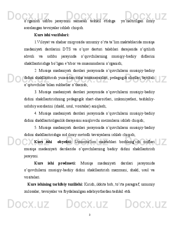 o’rganish   ushbu   jarayonni   samarali   tashkil   etishga     yo’naltirilgan   ilmiy
asoslangan tavsiyalar ishlab chiqish.
Kurs ishi vazifalari:
    1.Viloyat va shahar miqyosida umumiy o’rta ta’lim maktablarida musiqa
madaniyati   darslarini   DTS   va   o’quv   dasturi   talablari   darajasida   o’qitilish
ahvoli   va   ushbu   jarayinda   o’quvchilarning   musiqiy-badiiy   didlarini
shakllantirishga bo’lgan e’tibor va muammolarni o’rganish;
   2.   Musiqa   madaniyati   darslari   jarayonida   o’quvchilarni   musiqiy-badiiy
didini shakllantirish yuzasidan soha mutaxassislari, pedagogik olimlar, tajribali
o’qituvchilar bilan suhbatlar o’tkazish; 
    3.   Musiqa   madaniyati   darslari   jarayonida   o’quvchilarni   musiqiy-badiiy
didini   shakllantirishning   pedagogik   shart-sharoitlari,   imkoniyatlari,   tashkiliy-
uslubiy asoslarini (shakl, usul, vositalar) aniqlash;
     4.   Musiqa   madaniyati   darslari   jarayonida   o’quvchilarni   musiqiy-badiiy
didini shakllantirilganlik darajasini aniqlovchi mezonlarni ishlab chiqish;
     5.   Musiqa   madaniyati   darslari   jarayonida   o’quvchilarni   musiqiy-badiiy
didini shakllantirishga oid ilmiy metodli tavsiyalarni ishlab chiqish; 
        Kurs   ishi     obyekti:   Umumta’lim   maktablari   boshlang’ich   sinflari
musiqa   madaniyati   darslarida   o’quvchilarning   badiiy   didini   shakllantirish
jarayoni.
       Kurs   ishi   predmeti:   Musiqa   madaniyati   darslari   jarayonida
o’quvchilarni   musiqiy-badiiy   didini   shakllantirish   mazmuni,   shakl,   usul   va
vositalari.
    Kurs ishining  tarkibiy tuzilishi:  Kirish, ikkita bob, to’rta paragraf, umumiy
xulosalar, tavsiyalar va foydalanilgan adabiyotlardan tashkil etdi.
3 