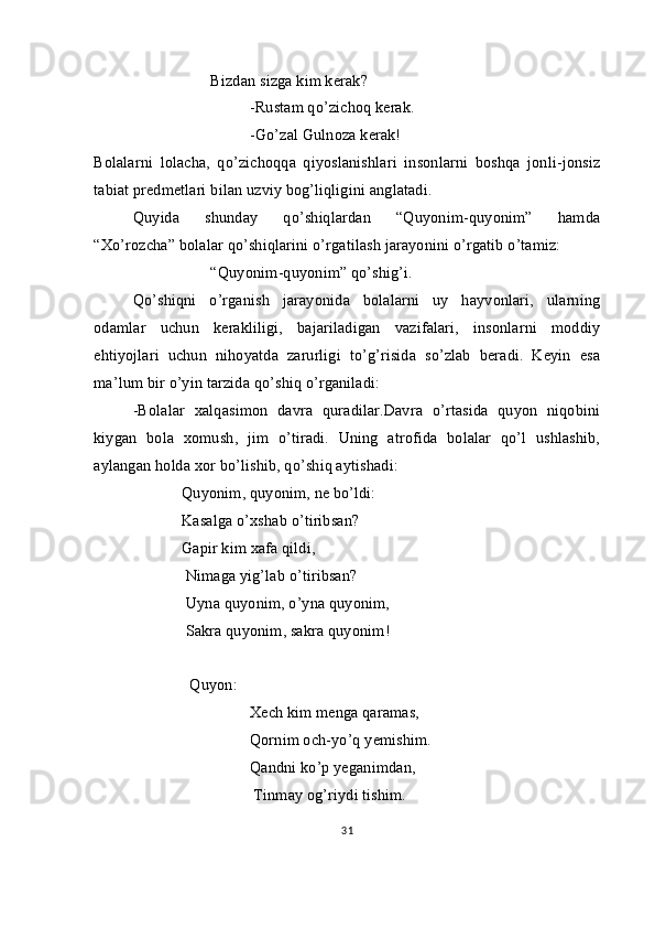 Bizdan sizga kim kerak?
-Rustam qo’zichoq kerak.
-Go’zal Gulnoza kerak!
Bolalarni   lolacha,   qo’zichoqqa   qiyoslanishlari   insonlarni   boshqa   jonli-jonsiz
tabiat predmetlari bilan uzviy bog’liqligini anglatadi.
Quyida   shunday   qo’shiqlardan   “Quyonim-quyonim”   hamda
“Xo’rozcha” bolalar qo’shiqlarini o’rgatilash jarayonini o’rgatib o’tamiz:
“Quyonim-quyonim” qo’shig’i.
Qo’shiqni   o’rganish   jarayonida   bolalarni   uy   hayvonlari,   ularning
odamlar   uchun   kerakliligi,   bajariladigan   vazifalari,   insonlarni   moddiy
ehtiyojlari   uchun   nihoyatda   zarurligi   to’g’risida   so’zlab   beradi.   Keyin   esa
ma’lum bir o’yin tarzida qo’shiq o’rganiladi:
-Bolalar   xalqasimon   davra   quradilar.Davra   o’rtasida   quyon   niqobini
kiygan   bola   xomush,   jim   o’tiradi.   Uning   atrofida   bolalar   qo’l   ushlashib,
aylangan holda xor bo’lishib, qo’shiq aytishadi:
                       Quyonim, quyonim, ne bo’ldi:
                       Kasalga o’xshab o’tiribsan?
                       Gapir kim xafa qildi,
                        Nimaga yig’lab o’tiribsan?
                        Uyna quyonim, o’yna quyonim,
                        Sakra quyonim, sakra quyonim!   
                         Quyon: 
Xech kim menga qaramas,   
                                       Qornim och-yo’q yemishim.
                                       Qandni ko’p yeganimdan,
                                       Tinmay og’riydi tishim.
31