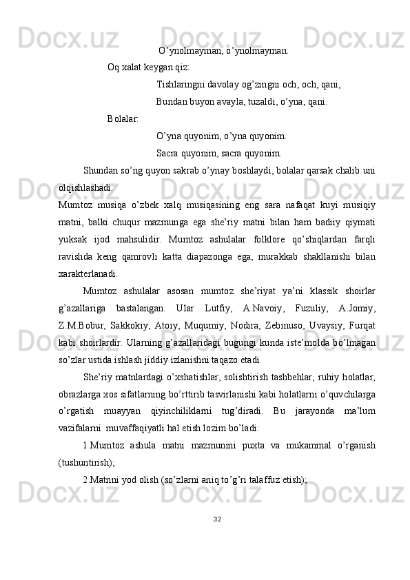                                        O’ynolmayman, o’ynolmayman.
Oq xalat keygan qiz:
Tishlaringni davolay og’zingni och, och, qani,
Bundan buyon avayla, tuzaldi, o’yna, qani.
Bolalar:
O’yna quyonim, o’yna quyonim.
Sacra quyonim, sacra quyonim.
Shundan so’ng quyon sakrab o’ynay boshlaydi, bolalar qarsak chalib uni
olqishlashadi.
Mumtoz   musiqa   o’zbek   xalq   musiqasining   eng   sara   nafaqat   kuyi   musiqiy
matni,   balki   chuqur   mazmunga   ega   she’riy   matni   bilan   ham   badiiy   qiymati
yuksak   ijod   mahsulidir.   Mumtoz   ashulalar   folklore   qo’shiqlardan   farqli
ravishda   keng   qamrovli   katta   diapazonga   ega,   murakkab   shakllanishi   bilan
xarakterlanadi. 
Mumtoz   ashulalar   asosan   mumtoz   she’riyat   ya’ni   klassik   shoirlar
g’azallariga   bastalangan.   Ular   Lutfiy,   A.Navoiy,   Fuzuliy,   A.Jomiy,
Z.M.Bobur,   Sakkokiy,   Atoiy,   Muqumiy,   Nodira,   Zebinuso,   Uvaysiy,   Furqat
kabi shoirlardir.  Ularning  g’azallaridagi  bugungi kunda iste’molda  bo’lmagan
so’zlar ustida ishlash jiddiy izlanishni taqazo etadi.
She’riy  matnlardagi o’xshatishlar,  solishtirish  tashbehlar, ruhiy  holatlar,
obrazlarga xos sifatlarning bo’rttirib tasvirlanishi kabi holatlarni o’quvchilarga
o’rgatish   muayyan   qiyinchiliklarni   tug’diradi.   Bu   jarayonda   ma’lum
vazifalarni  muvaffaqiyatli hal etish lozim bo’ladi:
1.Mumtoz   ashula   matni   mazmunini   puxta   va   mukammal   o’rganish
(tushuntirish);
2.Matnni yod olish (so’zlarni aniq to’g’ri talaffuz etish);
32 
