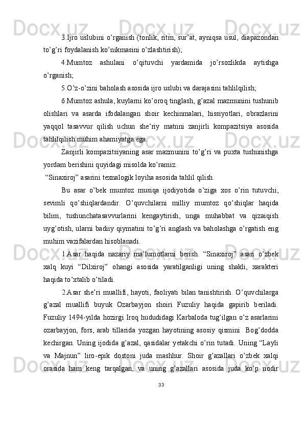 3.Ijro  uslubini o’rganish  (tonlik, ritm,  sur’at,   ayniqsa  usul,  diapazondan
to’g’ri foydalanish ko’nikmasini o’zlashtirish);
4.Mumtoz   ashulani   o’qituvchi   yardamida   jo’rsozlikda   aytishga
o’rganish;
5.O’z-o’zini baholash asosida ijro uslubi va darajasini tahlilqilish;
6.Mumtoz ashula, kuylarni ko’oroq tinglash, g’azal mazmunini tushunib
olishlari   va   asarda   ifodalangan   shoir   kechinmalari,   hissiyotlari,   obrazlarini
yaqqol   tasavvur   qilish   uchun   she’riy   matnni   zanjirli   kompazitsiya   asosida
tahlilqilish muhim ahamiyatga ega.
Zanjirli   kompazitsiyaning   asar   mazmunini   to’g’ri   va   puxta   tushunishga
yordam berishini quyidagi misolda ko’ramiz.
  “Sinaxiroj” asarini texnalogik loyiha asosida tahlil qilish.
Bu   asar   o’bek   mumtoz   musiqa   ijodiyotida   o’ziga   xos   o’rin   tutuvchi,
sevimli   qo’shiqlardandir.   O’quvchilarni   milliy   mumtoz   qo’shiqlar   haqida
bilim,   tushunchatasavvurlarini   kengaytirish,   unga   muhabbat   va   qizaiqish
uyg’otish, ularni badiiy qiymatini to’g’ri anglash  va baholashga o’rgatish  eng
muhim vazifalardan hisoblanadi.
1.Asar   haqida   nazariy   ma’lumotlarni   berish.   “Sinaxiroj”   asari   o’zbek
xalq   kuyi   “Dilxiroj”   ohangi   asosida   yaratilganligi   uning   shakli,   xarakteri
haqida to’xtalib o’tiladi.
2.Asar   she’ri   muallifi,   hayoti,   faoliyati   bilan   tanishtirish.  O’quvchilarga
g’azal   muallifi   buyuk   Ozarbayjon   shoiri   Fuzuliy   haqida   gapirib   beriladi.
Fuzuliy 1494-yilda hozirgi Iroq hududidagi Karbaloda tug’ilgan o’z asarlarini
ozarbayjon,   fors,   arab   tillarida   yozgan   hayotining   asosiy   qismini     Bog’dodda
kechirgan. Uning  ijodida g’azal,  qasidalar  yetakchi  o’rin  tutadi. Uning “Layli
va   Majnun”   liro-epik   dostoni   juda   mashhur.   Shoir   g’azallari   o’zbek   xalqi
orasida   ham   keng   tarqalgan,   va   uning   g’azallari   asosida   juda   ko’p   nodir
33 