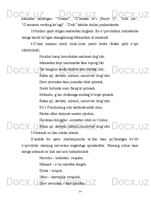 ashulalar   yaratilgan.   “Yozalar”,   “O’landan   so’r   (Bayot   1)”,   “Ahli   yor”,
“G’amzasin sevding ko’ngil”, “Dedi” kabilar shular jumlasidandir.
3.Nomlari qayd etilgan asarlardan tinglash. Bu o’quvchilarni xotiralarida
ularga tanish bo’lgan ohanglarning tiklanishini ta’minlaydi.
4.G’azal   matnini   yozib   olish.(Asar   yaxlit   holda   ifodali   qilib   o’qib
eshittiriladi).
Hosilim barqi hovodisdan malomat dog’idir,
Masnadim kuyi malomatda fano tuprog’idir.
Zar kunglim tanda zindoni balo dutsog’idur,
Rahm qil, davlatli, sultonli, muruvvat chog’idur.
Davr javrindan tanu jonimda rohat qilmadi,
Surati holimda osori farog’at qolmadi.
Mehnatu, g’am chekmaga minbag’d toqat qilmadi,
Rahm qil, davlatli, sultonli, muruvvat chog’idur.
Ko’r Fuzuliyning ruhi zardinda ashki olini,
Pardai idbor dutmish suratoi iqbolini,
Dardman dilingdur –inoyatlar edub so’r holini,
Rahm qil, davlatli, sultonli, muruvvat chog’idur.
5.Notanish so’zlar ustida ishlash.
G’azalda   bir   qator   ozarbayjoncha   so’zlar   ham   qo’llanilgan   bo’lib
o’quvchilar   ularning   ma’nosini   anglashga   qiynaladilar.   Shuning   uchun   ham
ularga notanish so’zlar ma’nosi tushuntiriladi.
Havodis – hodisalar, voqialar;
Masnad – o’rin martaba dargoh; 
   Dutsa – tutqich;
Idbor – baxtsizlik, tutqinlik;
Davr javrindan – davr jabridan;
34
