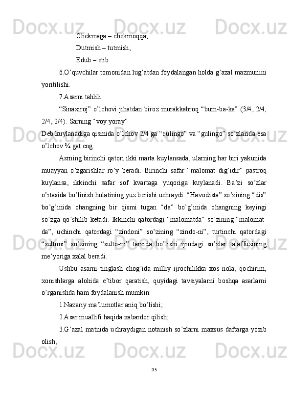 Chekmaga – chekmoqqa;
Dutmish – tutmish;
Edub – etib.
6.O’quvchilar tomonidan lug’atdan foydalangan holda g’azal mazmunini
yoritilishi.
7.Asarni tahlili.
“Sinaxiroj” o’lchovi jihatdan biroz murakkabroq “bum-ba-ka” (3/4, 2/4,
2/4, 2/4). Sarning “voy yoray”
Deb kuylanadiga qismida o’lchov 2/4 ga “qulingo” va “gulingo” so’zlarida esa
o’lchov ¾ gat eng. 
Asrning birinchi qatori ikki marta kuylansada, ularning har biri yakunida
muayyan   o’zgarishlar   ro’y   beradi.   Birinchi   safar   “malomat   dig’idir”   pastroq
kuylansa,   ikkinchi   safar   sof   kvartaga   yuqoriga   kuylanadi.   Ba’zi   so’zlar
o’rtasida bo’linish holatining yuz berishi uchraydi. “Havodista” so’zining “dis”
bo’g’inida   ohangning   bir   qismi   tugan   “da”   bo’g’inida   ohangning   keyingi
so’zga  qo’shilib   ketadi.   Ikkinchi  qatordagi   “malomatda”   so’zining  “malomat-
da”,   uchinchi   qatordagi   “zindoni”   so’zining   “zindo-ni”,   turtinchi   qatordagi
“sultoni”   so’zining   “sulto-ni”   tarzida   bo’lishi   ijrodagi   so’zlar   talaffuzining
me’yoriga xalal beradi.
Ushbu   asarni   tinglash   chog’ida   milliy   ijrochilikka   xos   nola,   qochirim,
xonishlarga   alohida   e’tibor   qaratish,   quyidagi   tavsiyalarni   boshqa   asarlarni
o’rganishda ham foydalanish mumkin:
1.Nazariy ma’lumotlar aniq bo’lishi;
2.Asar muallifi haqida xabardor qilish;
3.G’azal  matnida uchraydigan notanish  so’zlarni  maxsus daftarga yozib
olish;     
35