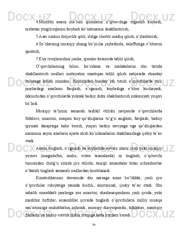 4.Mumtoz   asarni   ma’lum   qismlarini   o’qituvchiga   ergashib   kuylash,
nisbatan yingilroqlarini kuylash ko’nikmasini shakllantirish;
5.Asar usulini dirijorlik qilib, stolga chertib mashq qilish, o’zlashtirish;
6.So’zlarning   musiqiy   ohang   bo’yicha   joylashishi,   talaffuziga   e’tiborini
qaratish;
7.Kuy rivojlanishini jumla, qismlar kesimida tahlil qilish;
O’quvchilarning   bilim,   ko’nikma   va   malakalarini   shu   tarzda
shakllantirish   usullari   mohiyatini   mantiqan   tahlil   qilish   natijasida   shunday
xulosaga   kelish   mumkin.   Birinchidan   bunday   ish   tutish   o’quvchilarda   turli
janrlardagi   asarlarni   farqlash,   o’rganish,   kuylashga   e’tibor   kuchayadi,
ikkinchidan o’quvchilarda yuksak badiiy didni shakllantirish imkoniyati yuqori
bo’ladi.
Musiqiy   ta’limni   samarali   tashkil   etilishi   natijasida   o’quvchilarda
folklore,   mumtoz,   maqom   kuy-qo’shiqlarini   to’g’ri   anglash,   farqlash,   badiiy
qiymati   darajasiga   baho   berish,   yuqori   badiiy   saviyaga   ega   qo’shiqlardan
mazmuni sayoz asarlarni ajrata olish ko’nikmalarini shakllanishiga ijobiy ta’sir
etadi.
Asarni tinglash, o’rganish va kuylashda avvalo ularni jonli yoki musiqiy
yozuvi   (magnitafon,   audio,   video   tasmalarda)   ni   tinglash,   o’qituvchi
tomonidan   cholg’u   sozida   ijro   etilishi,   taniqli   sozandalar   bilan   uchrashuvlar
o’tkazib tinglash samarali usullardan hisoblanadi.
Kuzatishlarimiz   davomida   shu   narsaga   amin   bo’ldikki,   jonli   ijro
o’quvchilar   ruhiyatiga   yanada   kuchli,   emotsional,   ijodiy   ta’sir   etadi.   Shu
sababli   murakkab   janrlarga   xos   mumtoz,   shashmaqomlarni   jonli   ijroda,   yoki
mashhur   hofizlar,   ansambllar   ijrosida   tinglash   o’quvchilarni   milliy   musiqa
san’atimizga muhabbatini oshiradi, musiqiy dunyoqarashi, tafakkuri, mantiqiy
fikrlashi va badiiy-estetik didini rivojiga katta yordam beradi.
36 