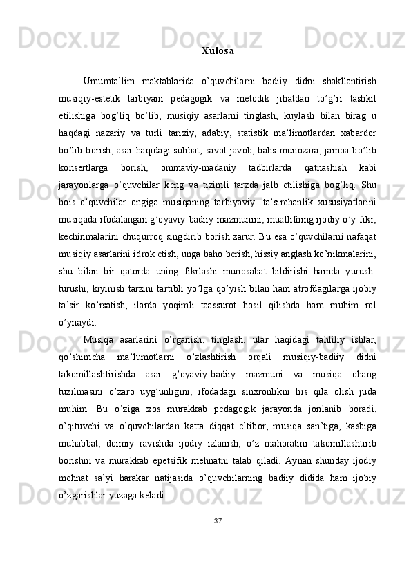 X u l o s a
Umumta’lim   maktablarida   o’quvchilarni   badiiy   didni   shakllantirish
musiqiy-estetik   tarbiyani   pedagogik   va   metodik   jihatdan   to’g’ri   tashkil
etilishiga   bog’liq   bo’lib,   musiqiy   asarlarni   tinglash,   kuylash   bilan   birag   u
haqdagi   nazariy   va   turli   tarixiy,   adabiy,   statistik   ma’limotlardan   xabardor
bo’lib borish, asar haqidagi suhbat, savol-javob, bahs-munozara, jamoa bo’lib
konsertlarga   borish,   ommaviy-madaniy   tadbirlarda   qatnashish   kabi
jarayonlarga   o’quvchilar   keng   va   tizimli   tarzda   jalb   etilishiga   bog’liq.   Shu
bois   o’quvchilar   ongiga   musiqaning   tarbiyaviy-   ta’sirchanlik   xususiyatlarini
musiqada ifodalangan g’oyaviy-badiiy mazmunini, muallifning ijodiy o’y-fikr,
kechinmalarini chuqurroq singdirib borish zarur. Bu esa o’quvchilarni nafaqat
musiqiy asarlarini idrok etish, unga baho berish, hissiy anglash ko’nikmalarini,
shu   bilan   bir   qatorda   uning   fikrlashi   munosabat   bildirishi   hamda   yurush-
turushi, kiyinish  tarzini  tartibli  yo’lga qo’yish  bilan  ham atrofdagilarga  ijobiy
ta’sir   ko’rsatish,   ilarda   yoqimli   taassurot   hosil   qilishda   ham   muhim   rol
o’ynaydi. 
Musiqa   asarlarini   o’rganish,   tinglash,   ular   haqidagi   tahliliy   ishlar,
qo’shimcha   ma’lumotlarni   o’zlashtirish   orqali   musiqiy-badiiy   didni
takomillashtirishda   asar   g’oyaviy-badiiy   mazmuni   va   musiqa   ohang
tuzilmasini   o’zaro   uyg’unligini,   ifodadagi   sinxronlikni   his   qila   olish   juda
muhim.   Bu   o’ziga   xos   murakkab   pedagogik   jarayonda   jonlanib   boradi,
o’qituvchi   va   o’quvchilardan   katta   diqqat   e’tibor,   musiqa   san’tiga,   kasbiga
muhabbat,   doimiy   ravishda   ijodiy   izlanish,   o’z   mahoratini   takomillashtirib
borishni   va   murakkab   epetsifik   mehnatni   talab   qiladi.   Aynan   shunday   ijodiy
mehnat   sa’yi   harakar   natijasida   o’quvchilarning   badiiy   didida   ham   ijobiy
o’zgarishlar yuzaga keladi. 
37