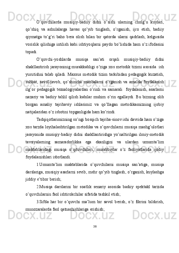 O’quvchilarda   musiqiy-badiiy   didni   o’sishi   ularning   cholg’u   kuylari,
qo’shiq   va   ashulalarga   havas   qo’yib   tinglash,   o’rganish,   ijro   etish,   badiiy
qiymatga   to’g’ri   baho   bera   olish   bilan   bir   qatorda   ularni   qadrlash,   kelgusida
vorislik qilishiga intilish kabi ishtiyoqlarni paydo bo’lishida ham o’z ifodasini
topadi.
O’quvchi-yoshlarda   musiqa   san’ati   orqali   musiqiy-badiiy   didni
shakllantirish jarayoninig murakkabligi o’ziga xos metodik tizimi asosida   ish
yurutishni   talab   qiladi.   Maxsus   metodik   tizim   tarkibidan   pedagogik   kuzatish,
suhbat,   savol-javob,   qo’shincha   manbalarni   o’rganish   va   amalda   foydalanish
ilg’or   pedagogik   texnalogiyalardan   o’rinli   va   samarali     foydalanish,   asarlarni
nazariy   va  badiiy   tahlil   qilish   kabilar   muhim   o’rin   egallaydi.   Bu   bizning   olib
borgan   amaliy   tajribaviy   ishlarimiz   va   qo’llagan   metodikamizning   ijobiy
natijalaridan o’z isbotini topganligida ham ko’rindi.
Tadqiqotlarimizning so’ngi bosqich tajriba-sinov ishi davrida ham o’ziga
xos tarzda loyihalashtirilgan metodika va o’quvchilarni musiqa mashg’ulotlari
jarayonida   musiqiy-badiiy   didni   shakllantirishga   yo’naltirilgan   ilmiy-metodik
tavsiyalarning   samaradorlikka   ega   ekanligini   va   ulardan   umumta’lim
maktablaridagi   musiqa   o’qituvchilari,   murabbiylar   o’z   faoliyatlarida   ijodiy
foydalanishlari isbotlandi.
1.Umumta’lim   maktablarida   o’quvchilarni   musiqa   san’atiga,   musiqa
darslariga, musiqiy asarlarni sevib, mehr qo’yib tinglash, o’rganish, kuylashga
jiddiy e’tibor berish;
2.Musiqa   darslarini   bir   soatlik   senariy   asosida   badiiy   spektakl   tarzida
o’quvchilarniu faol ishtirokchilar sifatida tashkil etish;
3.Sifda   har   bir   o’quvchi   ma’lum   bir   savol   berish,   o’z   fikrini   bildirish,
munozaralarda faol qatnashishlariga erishish;
38
