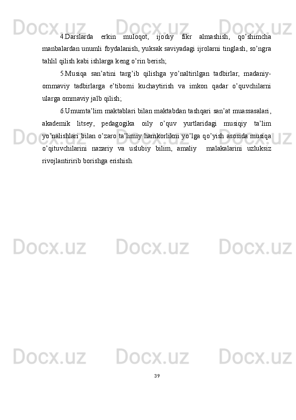 4.Darslarda   erkin   muloqot,   ijodiy   fikr   almashish,   qo’shimcha
manbalardan unumli foydalanish, yuksak saviyadagi ijrolarni tinglash, so’ngra
tahlil qilish kabi ishlarga keng o’rin berish;
5.Musiqa   san’atini   targ’ib   qilishga   yo’naltirilgan   tadbirlar,   madaniy-
ommaviy   tadbirlarga   e’tiborni   kuchaytirish   va   imkon   qadar   o’quvchilarni
ularga ommaviy jalb qilish;
6.Umumta’lim maktablari bilan maktabdan tashqari san’at muassasalari,
akademik   litsey,   pedagogika   oily   o’quv   yurtlaridagi   musiqiy   ta’lim
yo’nalishlari  bilan  o’zaro  ta’limiy  hamkorlikni yo’lga qo’yish  asosida musiqa
o’qituvchilarini   nazariy   va   uslubiy   bilim,   amaliy     malakalarini   uzluksiz
rivojlantiririb borishga erishish.
39 