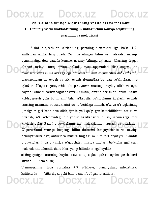 I Bob.  3 - s i n f d a   m u s i q a   o ' q i t i s h n i n g   v a z i f a l a r i   v a   m a z m u n i
1.1.Umumiy   ta’lim   maktablarining  3-  sinflar   uchun   musiqa   o ’ qitishiiing
mazmuni   va   metodikasi
3- sinf   o ’ quvchilari   o ’ zlarining   psixologik   xarakter   iga   ko’ra   1-2-
sinflardan   ancha   farq   qiladi .   2- sinfda   olingan   bilim   va   malakalar   musiqa
qonuniyatiga   doir   yanada   konkret   nazariy   bilimga   aylanadi .   Ularning   diqqat
e ’ tibori   turkun ,   nutqi   ravon   bo’ladi ,   ovoz   apparatlari   shakllangan   ikki
ovozlarni   kuylash   malakasiga   ega   bo’ladilar . 3- sinf   o ’ quvchilari   do 1
 -  re 2
 ( mi 2
)
diapazonidagi   bir   ovozli   va   ikki   ovozli   elementlari   bo ’ lgan   qo ’ shiqlarni   ijro
qiladilar .   Kuylash   jarayonida   o’z   partiyasini   mustaqil   kuylay   olish   va   ayni
paytda   ikkinchi   partiyadagilar   ovozini   eshitib ,   kuzatib   borishlari   lozim .   Yakka
xolda ,   guruh   yoki   butun   sinf   bilan   a’kapella   qo ’ shiqlarini   kuylash ,   ovozda
asarning   mazmimi   va   xarakterini   ochib   berishga   intilish,   o ’ zi   va   o ’ rtoqlarining
ijrosiga   to ’ g ’ ri   baho   bera   olish ,   ijroda   yo’l   qo’yilgan   kamchiliklarni   sezish   va
tuzatish ,   4/4   o’lchovidagi   dirijyorlik   harakatlarini   bilish ,   ishoralarga   mos
kuylash   bular   3- sinf   o ’ quvchilarini   xor   malakalarini   maqsadi   va   vazifalari .
O ’ quvchilarni   musiqa   haqidagi   bilim   doirasini   kengaytirishda   va   musiqa
qobiliyatlarini   rivojlantirishda   musiqa   tinglash   muhim   ro ’ l   o ’ ynaydi .   3- sinfda
o ’ quvchilar ,   1   va   2   - sinfda   о ’ quvchilar   musiqa   tinglash   bo ’ yicha   egallagan
malakalarini   takomilashtiradilar ,  yangi   bilimlarni   egallaydilar :
a) tinglayotgan   asarning   kuyini   esda   aniq   saqlab   qolish ,   ayrim   parchalarni
kuylab          bera   olish ;
b) musiqaning   ifoda   vositalari   4/4   o ’ lchovi ,   punkti , ritmi ,   intonatsiya,
kalitoldida          bitta   diyez   yoki   bitta   bemoli   bo ’ lgan   tonalliklar ;
4