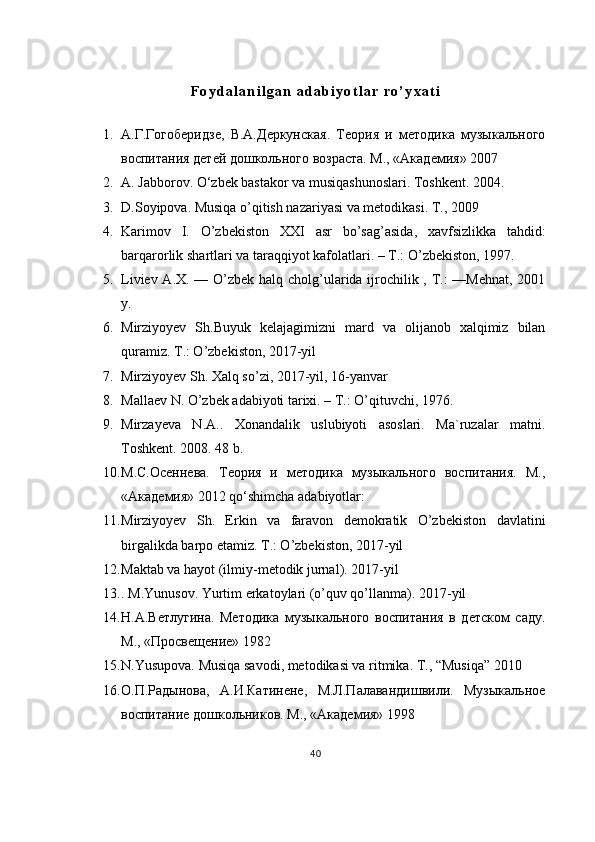 F o y d a l a n i l g a n   a d a b i y o t l a r   r o ’ y x a t i
1. А.Г.Гогоберидзе,   В.А.Деркунская.   Теория   и   методика   музыкального
воспитания детей дошкольного возраста. М., «Академия» 2007 
2. A. Jabborov. O‘zbek bastakor va musiqashunoslari. Toshkent. 2004. 
3. D.Soyipova. Musiqa o’qitish nazariyasi va metodikasi.  T., 2009 
4. Karimov   I .   O ’ zbekiston   XXI   asr   bo ’ sag ’ asida ,   xavfsizlikka   tahdid :
barqarorlik   shartlari   va   taraqqiyot   kafolatlari . –  T .:  O ’ zbekiston , 1997. 
5. Liviev A.X. — O’zbek halq cholg’ularida ijrochilik , T.: —Mehnat, 2001
y. 
6. Mirziyoyev   Sh.Buyuk   kelajagimizni   mard   va   olijanob   xalqimiz   bilan
quramiz. T.: O’zbekiston, 2017-yil 
7. Mirziyoyev Sh. Xalq so’zi, 2017-yil, 16-yanvar 
8. Mallaev N. O’zbek adabiyoti tarixi. – T.: O’qituvchi, 1976. 
9. Mirzayeva   N.A..   Xonandalik   uslubiyoti   asoslari.   Ma`ruzalar   matni.
Toshkent. 2008. 48 b. 
10. М.С.Осеннева.   Теория   и   методика   музыкального   воспитания.   М.,
«Академия» 2012 qo‘shimcha adabiyotlar:
11. Mirziyoyev   Sh.   Erkin   va   faravon   demokratik   O’zbekiston   davlatini
birgalikda barpo etamiz. T.: O’zbekiston, 2017-yil 
12. Maktab va hayot (ilmiy-metodik jurnal). 2017-yil
13. . M.Yunusov. Yurtim erkatoylari (o’quv qo’llanma). 2017-yil 
14. Н.А.Ветлугина.   Методика   музыкального   воспитания   в   детском   саду.
М., «Просвещение» 1982 
15. N.Yusupova. Musiqa savodi, metodikasi va ritmika.  T., “Musiqa” 2010
16. О.П.Радынова,   А.И.Катинене,   М.Л.Палавандишвили.   Музыкальное
воспитание дошкольников. М., «Академия» 1998 
40 