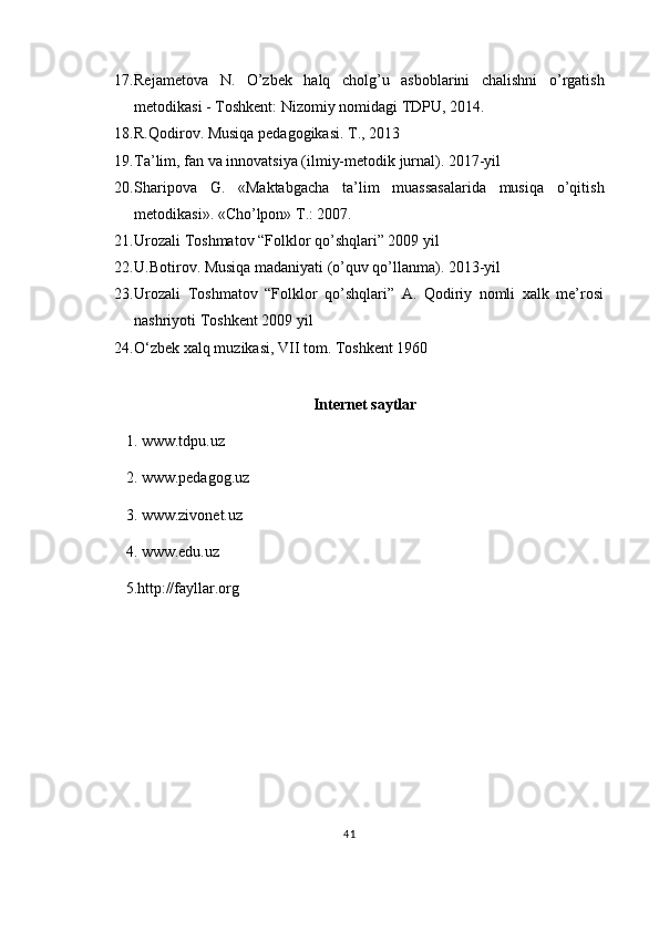17. Rejametova   N .   O ’ zbek   halq   cholg ’ u   asboblarini   chalishni   o ’ rgatish
metodikasi  -  Toshkent :  Nizomiy   nomidagi   TDPU , 2014. 
18. R.Qodirov. Musiqa pedagogikasi. T., 2013 
19. Ta’lim, fan va innovatsiya (ilmiy-metodik jurnal). 2017-yil 
20. Sharipova   G.   «Maktabgacha   ta’lim   muassasalarida   musiqa   o’qitish
metodikasi». «Cho’lpon» T.: 2007. 
21. Urozali Toshmatov “Folklor qo’shqlari” 2009 yil
22. U.Botirov. Musiqa madaniyati (o’quv qo’llanma). 2013-yil 
23. Urozali   Toshmatov   “Folklor   qo’shqlari”   A.   Qodiriy   nomli   xalk   me’rosi
nashriyoti Toshkent 2009 yil 
24. O‘zbek xalq muzikasi, VII tom. Toshkent 1960
Internet saytlar
1. www.tdpu.uz 
2. www.pedagog.uz 
3. www.zivonet.uz 
4. www.edu.uz 
5. http://fayllar.org
41