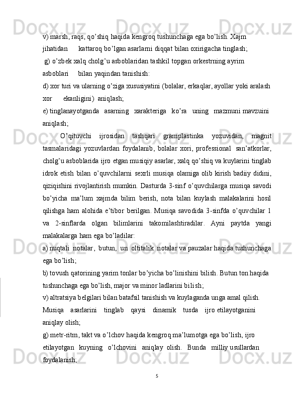 v )  marsh ,  raqs ,  qo’shiq   haqida   kengroq   tushunchaga   ega   bo ’li sh .  Xajm  
jihatidan        kattaroq   bo ’ lgan   asarlarni   diqqat   bilan   oxirigacha   tinglash ;
  g )  o ’ zbek   xalq   cholg ’ u   asboblaridan   tashkil   topgan   orkestrning   ayrim  
asboblari       bilan   yaqindan   tanishish :
d) xor   turi   va   ularning   o’ziga   xususiyatini  ( bolalar ,  erkaqlar ,  ayollar   yoki   aralash
xor        ekanligini )   aniqlash ;
e)  tinglanayotganda     asarning     xarakteriga     ko ’ ra     uning     mazmuni   mavzuini  
aniqlash ;
O ’ qituvchi   ijrosidan   tashqari   gramplastinka   yozuvidan ,   magnit
tasma l aridagi   yozuvlardan   foydalanib ,   bolalar   xori ,   professional  
  san ’ atkorlar ,
cholg ’ u   asboblarida   ijro   etgan   musiqiy   asarlar ,  xalq   qo ’ shiq   va   kuylarini   tinglab
idrok   etish   bilan   o ’ quvchilarni   sexrli   musiqa   olamiga   olib   kirish   badiiy   didini ,
qiziqishini   rivojlantirish   mumkin .   Dasturda   3- sinf   o ’ quvchilarga   musiqa   savodi
bo ’ yicha   ma’lum   xajmda   bilim   berish ,   nota   bilan   kuylash   malakalarini   hosil
qilishga   ham   alohida   e ’t ibor   berilgan .   Musiqa   savodida   3- sinfda   o ’ quvchilar   1
va   2- sinflarda   olgan   bilimlarini   takomilashtiradilar .   Ayni   paytda   yangi
malakalarga   ham   ega   bo’ladilar :
a )  nuqtali    notalar ,   butun ,   un    oltitalik    notalar   va   pauzalar   haqida tushunchaga
ega bo’lish ;
b)   tovush qatorining yarim tonlar bo’yicha bo’linishini bilish. Butun  ton haqida 
tushunchaga ega bo’lish, major va minor ladlarini  bilish;
v) altratsiya belgilari bilan batafsil tanishish va kuylaganda unga amal qilish.    
Musiqa    asarlarini    tinglab    qaysi    dinamik    tusda    ijro  etilayotganini 
aniqlay olish;
g) metr-ritm, takt va o’lchov haqida kengroq ma’lumotga ega bo’lish,  ijro  
etilayotgan   kuyning   o’lchovini   aniqlay  olish.   Bunda   milliy  usullardan 
foydalanish;
5