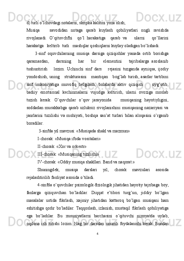 d)   turli o’lchovdagi notalarni, skripka kalitini yoza olish;
Musiqa       savodidan   notaga   qarab   kuylash   qobiliyatlari   ongli   ravishda
rivojlanadi.   O’qituvchfhi     qo’l   harakatiga     qarab   va       ularni       qo’llarini
harakatga   keltirib  turli   mashqlar qoshiqlarni kuylay oladigan bo’lishadi.
        3-sinf   oquvchilarning   musiqa   darsiga   qiziqishlar   yanada   ortib   borishga
qaramasdan,       darsning       har       bir       elementini       tajribalarga   asoslanib
tushuntirish       lozim.   Uchinchi   sinf   dars       rejasini   tuzganda   ayniqsa,   ijodiy
yondoshish,  uning      strukturasini      mantiqan      bog’lab   turish,  asarlar   tartibini
sinf   imkoniyatiga   muvofiq   belgilash,   bolalarda   aktiv   qiziqish         uyg’otib,
badiiy   emotsional   kechinmalarni   vujudga   keltirish,   ularni   ovoziga   moslab
tuzish   kerak.   O’quvchilar   o’quv   jarayonida       musiqaning   hayotiyligini,
soddadan   murakkabga  qarab   uzluksiz   rivojlanishini   musiqaning   nazariyasi   va
janrlarini   tuzilishi   va   mohiyati,   boshqa   san’at   turlari   bilan   aloqasini   o’rganib
boradilar.
  3-sinfda yil mavzusi: «Musiqada shakl va mazmun» 
I-chorak: «Musiqa ifoda vositalari» 
II-chorak: «Xor va orkestr» 
           III-chorak: «Musiqaning tuzilishi» 
IV-chorak: «Oddiy musiqa shakllari. Band va naqorat.» 
Shuningdek,       musiqa       darslari       yil,       chorak       mavzulari       asosida
rejalashtirilib faoliyat asosida o’tiladi.
4-sinfda o’quvchilar psixologik-fiziologik jihatidan hayotiy tajribaga  boy,
fanlarga   qiziquvchan   bo’ladilar.   Diqqat   e’tibori   turg’un,   jiddiy   bo’lgan
masalalar   ustida   fikrlash,   xajmiy   jihatidan   kattaroq   bo’lgan   musiqani   ham
eshitishga   qodir   bo’ladilar.   Taqqoslash,   izlanish,   mustaqil   fikrlash   qobiliyatiga
ega   bo’ladilar.   Bu   xususiyatlarni   barchasini   o’qituvchi   nixoyatda   uylab,
oqilona   ish   tutishi   lozim.   Nag   bir   darsdan   unumli   foydalanishi   kerak.   Bundan
6