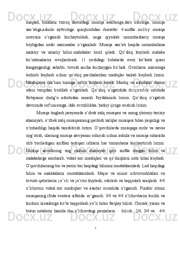 maqsad,   bolalarni   tezroq   dasturdagi   musiqa   asarlariga,dars   uslubiga,   musiqa
san’atiga,ashula   ayttrishga   qiziqtirishdan   iboratdir.   4-sinfda   m i l l i y   musiqa
merosini   o’rganish   kuchaytiriladi,   unga   qiyoslab   umumbashariy   musiqa
boyligidan   nodir   namunalar   o’rganiladi.   Musiqa   san’ati   haqida   umumlashma
nazariy   va   amaliy   bilim-malakalar   hosil   qiladi.   Qo’shiq   kuylash   malaka
k o’nikmalarini   rivojlantiradi.   11   yoshdagi   bolalarda   ovoz   ko’krak   qismi
kengayganligi   sababli,   tovush   ancha   kuchaygan   bo’ladi.   Ovozlarni   maromiga
tushirib   kuylash   uchun   qo’shiq   parchalaridan   mashqlar   tanlab   kuylash   lozim.
Mashqlarni   ma’lum   tizimga   so lib   kuylash   kerak.   Mashq   va   ashulalar   doimo
sekin   tempdan   boshlab   o’rgatiladi.   Qo’shiq   o’rgatishda   d irijyo rlik   uslubida
fortepiano   cholg’u   asbobidan   unumli   foydalanish   lozim.   Qo’shiq   o’rgatish
davomida sof unisonga, ikki ovozlilikka, badiiy ijroga erishish lozim.
Musiqa tinglash jarayonida o’zbek xalq musiqasi va uning ijtimoiy- tarixiy
ahamiyati, o’zbek xalq musiqasining qardosh xalqlar musiqasi  bilan yaqinligi va
o’xshashligi   haqida   tanishtirish   lozim.   O’quvchilarda   musiqaga   mehr   va   xavas
uyg’otish, ularning musiqa saviyasini oshirish  uchun ashula va musiqa sohasida
olib   boriladigan   sinfdan   tashqari   ishlarni   har   tomonlama   kuchaytirish   lozim.
Musiqa   savodining   eng   muhim   ahamiyati   quyi   sinfda   olingan   bilim   va
malakalarga   asoslanib,   vokal-xor   mashqlari   va   qo’shiqlarni   nota   bilan   kuylash.
O’quvchilarning ton va yarim ton haqidagi bilimini mustahkamlash. Lad  haqidagi
bilim   va   malakalarni   mustahkamlash.   Major   va   minor   uchtovushliklari   va
tovush qatorlarini   j o ’ r l i   va jo’rsiz kuylash, eshitish va taqqoslab aniqlash. 4/4
o’lchovini   vokal-xor   mashqlari   va   asarlar   m usolida   o’rganish.   Punktir   ritmni
musiqaning ifoda vositasi sifatida    
or’ganish. 3/4 va 4/4 o’lchovlarini kuchli va
kuchsiz xissalariga k о ’ta taqqoslash  yo’li   bilan  farqlay bilish. Chorak, yarim va
butun notalarni   hamda shu o’lchovdagi pauzalarni         b i l i s h .   2/4, 3/4  va     4/4
7