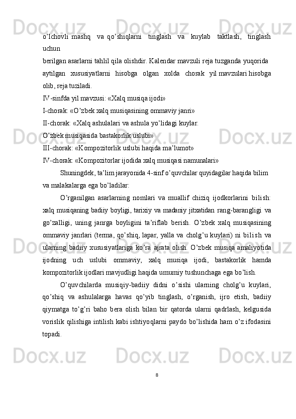 o’lchovli   mashq     va   qo’shiqlarni     tinglash     va     kuylab     taktlash,     tinglash
uchun
berilgan asarlarni tahlil qila olishdir. Kalendar mavzuli reja tuzganda  yuqorida 
aytilgan   xususiyatlarni   hisobga   olgan   xolda   chorak   yil mavzulari hisobga
olib, reja tuziladi.
IV-sinfda yil mavzusi: «Xalq musiqa ijodi»
I-chorak: «O’zbek xalq musiqasining ommaviy janri»
II-chorak: «Xalq ashulalari va ashula yo’lidagi kuylar.
O’zbek musiqasida bastakorlik uslubi»
III-chorak: «Kompozitorlik uslubi haqida ma’lumot»
IV-chorak: «Kompozitorlar ijodida xalq musiqasi namunalari»
Shuningdek,  ta’lim  jarayonida 4-sinf o’quvchilar quyidagilar haqida  bilim 
va malakalarga ega bo’ladilar:
O’rganilgan   asarlarning   nomlari   va   muallif   chiziq   ijodkorlarini   bilish:
xalq musiqaning badiiy boyligi, tarixiy va madaniy jitxatidan   rang-barangligi   va
go’zalligi,   uning   janrga   boyligini   ta’riflab   berish.   O’zbek   xalq   musiqasining
ommaviy janrlari (terma, qo’shiq, lapar, yalla   va cholg’u kuylari) ni   b i l i s h   va
ularning   badiiy   xususiyatlariga   ko’ra   ajrata  olish.  O’zbek   musiqa  amaliyotida
ijodning   uch   uslubi   ommaviy,   xalq   musiqa   ijodi,   bastakorlik   hamda
kompozitorlik ijodlari mavjudligi  haqida umumiy tushunchaga ega bo’lish.
O’quvchilarda   musiqiy-badiiy   didni   o’sishi   ularning   cholg’u   kuylari,
qo’shiq   va   ashulalarga   havas   qo’yib   tinglash,   o’rganish,   ijro   etish,   badiiy
qiymatga   to’g’ri   baho   bera   olish   bilan   bir   qatorda   ularni   qadrlash,   kelgusida
vorislik qilishiga intilish kabi ishtiyoqlarni paydo bo’lishida ham o’z ifodasini
topadi.
8