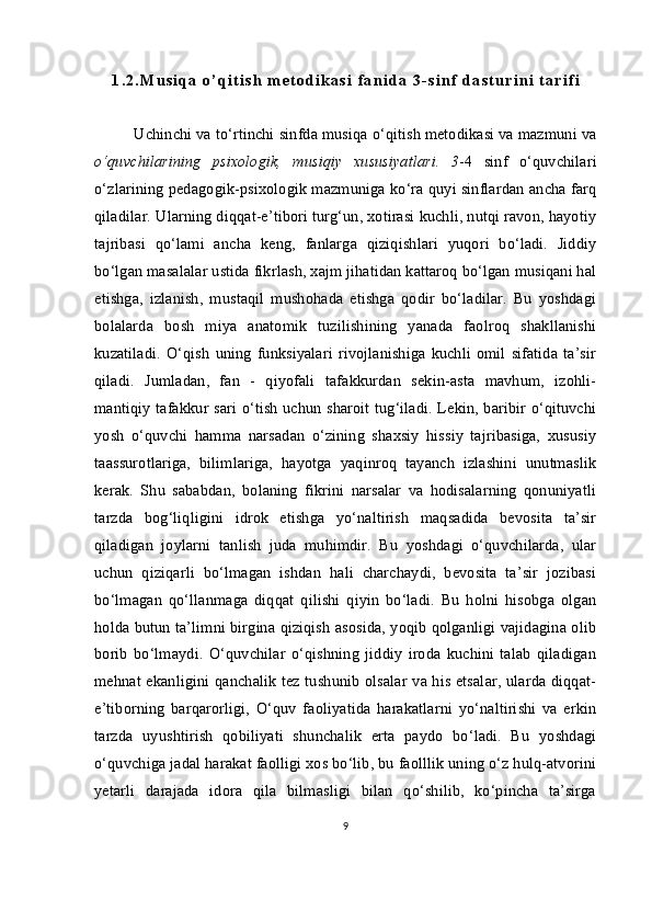 1 . 2 . M u s i q a   o ’ q i t i s h   m e t o d i k a s i   f a n i d a   3 - s i n f   d a s t u r i n i   t a r i f i
Uchinchi va to‘rtinchi  sinfda musiqa o‘qitish metodikasi va mazmuni va
o‘quvchilarining   psixologik,   musiqiy   xususiyatlari.   3 -4   sinf   o‘quvchilari
o‘zlarining pedagogik-psixologik mazmuniga ko‘ra quyi sinflardan ancha farq
qiladilar. Ularning diqqat-e’tibori turg‘un, xotirasi kuchli, nutqi ravon, hayotiy
tajribasi   qo‘lami   ancha   keng,   fanlarga   qiziqishlari   yuqori   bo‘ladi.   Jiddiy
bo‘lgan masalalar ustida fikrlash, xajm jihatidan kattaroq bo‘lgan musiqani hal
etishga,   izlanish,   mustaqil   mushohada   etishga   qodir   bo‘ladilar.   Bu   yoshdagi
bolalarda   bosh   miya   anatomik   tuzilishining   yanada   faolroq   shakllanishi
kuzatiladi.   O‘qish   uning   funksiyalari   rivojlanishiga   kuchli   omil   sifatida   ta’sir
qiladi.   Jumladan,   fan   -   qiyofali   tafakkurdan   sekin-asta   mavhum,   izohli-
mantiqiy tafakkur sari o‘tish uchun sharoit tug‘iladi. Lekin, baribir o‘qituvchi
yosh   o‘quvchi   hamma   narsadan   o‘zining   shaxsiy   hissiy   tajribasiga,   xususiy
taassurotlariga,   bilimlariga,   hayotga   yaqinroq   tayanch   izlashini   unutmaslik
kerak.   Shu   sababdan,   bolaning   fikrini   narsalar   va   hodisalarning   qonuniyatli
tarzda   bog‘liqligini   idrok   etishga   yo‘naltirish   maqsadida   bevosita   ta’sir
qiladigan   joylarni   tanlish   juda   muhimdir.   Bu   yoshdagi   o‘quvchilarda,   ular
uchun   qiziqarli   bo‘lmagan   ishdan   hali   charchaydi,   bevosita   ta’sir   jozibasi
bo‘lmagan   qo‘llanmaga   diqqat   qilishi   qiyin   bo‘ladi.   Bu   holni   hisobga   olgan
holda butun ta’limni birgina qiziqish asosida, yoqib qolganligi vajidagina olib
borib   bo‘lmaydi.   O‘quvchilar   o‘qishning   jiddiy   iroda   kuchini   talab   qiladigan
mehnat ekanligini qanchalik tez tushunib olsalar va his etsalar, ularda diqqat-
e’tiborning   barqarorligi,   O‘quv   faoliyatida   harakatlarni   yo‘naltirishi   va   erkin
tarzda   uyushtirish   qobiliyati   shunchalik   erta   paydo   bo‘ladi.   Bu   yoshdagi
o‘quvchiga jadal harakat faolligi xos bo‘lib, bu faolllik uning o‘z hulq-atvorini
yetarli   darajada   idora   qila   bilmasligi   bilan   qo‘shilib,   ko‘pincha   ta’sirga
9