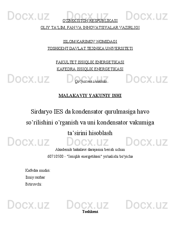 O'ZBEKISTON RESPUBLIKASI
OLIY TA’LIM, FAN VA INNOVATSIYALAR VAZIRLIGI
ISLOM KARIMOV NOMIDAGI
TOSHKENT DAVLAT TEXNIKA UNIVERSITETI
FAKULTET ISSIQLIK ENERGETIKASI
KAFEDRA ISSIQLIK ENERGETIKASI
  Qo'lyozma shaklida
    
MALAKAVIY YAKUNIY ISHI
Sirdaryo IES da kondensator qurulmasiga havo
so’rilishini o’rganish va uni kondensator vakumiga
ta’sirini hisoblash
Akademik bakalavr darajasini berish uchun
60710500 - "Issiqlik energetikasi" yo'nalishi bo'yicha
     Kafedra mudiri:           
     Ilmiy raxbar
     Bitiruvchi:              
Toshkent 