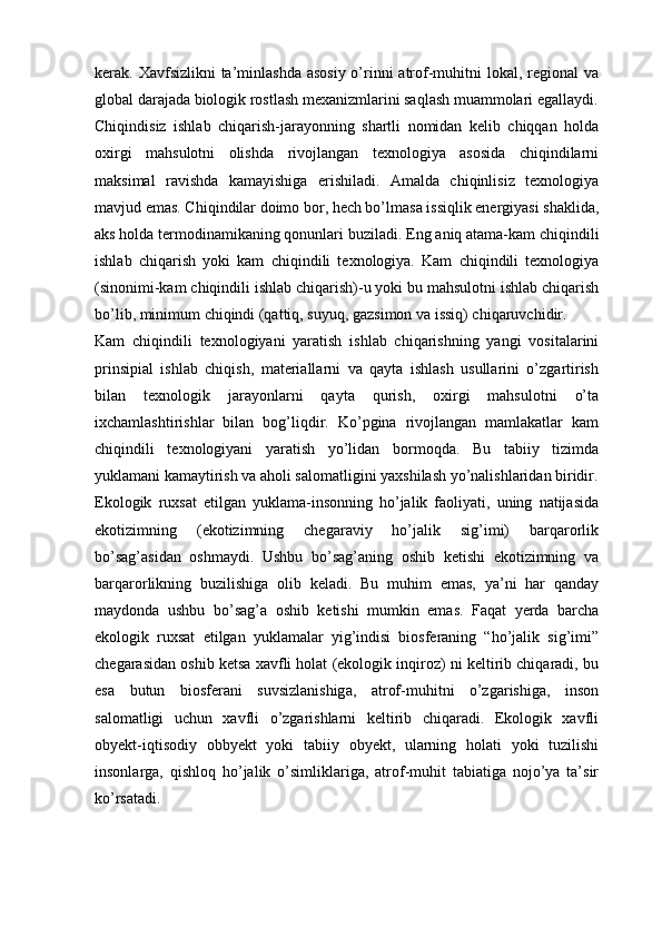 kerak. Xavfsizlikni  ta’minlashda  asosiy о’rinni  atrof-muhitni  lokal, regional va
global darajada biologik rostlash mexanizmlarini saqlash muammolari egallaydi.
Chiqindisiz   ishlab   chiqarish-jarayonning   shartli   nomidan   kelib   chiqqan   holda
oxirgi   mahsulotni   olishda   rivojlangan   texnologiya   asosida   chiqindilarni
maksimal   ravishda   kamayishiga   erishiladi.   Amalda   chiqinlisiz   texnologiya
mavjud emas. Chiqindilar doimo bor, hech bо’lmasa issiqlik energiyasi shaklida,
aks holda termodinamikaning qonunlari buziladi.  Eng aniq atama-kam chiqindili
ishlab   chiqarish   yoki   kam   chiqindili   texnologiya.   Kam   chiqindili   texnologiya
(sinonimi-kam chiqindili ishlab chiqarish)-u yoki bu mahsulotni ishlab chiqarish
bо’lib, minimum chiqindi (qattiq, suyuq, gazsimon va issiq) chiqaruvchidir.
Kam   chiqindili   texnologiyani   yaratish   ishlab   chiqarishning   yangi   vositalarini
prinsipial   ishlab   chiqish,   materiallarni   va   qayta   ishlash   usullarini   о’zgartirish
bilan   texnologik   jarayonlarni   qayta   qurish,   oxirgi   mahsulotni   о’ta
ixchamlashtirishlar   bilan   bog’liqdir.   Kо’pgina   rivojlangan   mamlakatlar   kam
chiqindili   texnologiyani   yaratish   yо’lidan   bormoqda.   Bu   tabiiy   tizimda
yuklamani kamaytirish va aholi salomatligini yaxshilash yо’nalishlaridan biridir.
Ekologik   ruxsat   etilgan   yuklama-insonning   hо’jalik   faoliyati,   uning   natijasida
ekotizimning   (ekotizimning   chegaraviy   hо’jalik   sig’imi)   barqarorlik
bo’sag’asidan   oshmaydi.   Ushbu   bо’sag’aning   oshib   ketishi   ekotizimning   va
barqarorlikning   buzilishiga   olib   keladi.   Bu   muhim   emas,   ya’ni   har   qanday
maydonda   ushbu   bо’sag’a   oshib   ketishi   mumkin   emas.   Faqat   yerda   barcha
ekologik   ruxsat   etilgan   yuklamalar   yig’indisi   biosferaning   “ho’jalik   sig’imi”
chegarasidan oshib ketsa xavfli holat (ekologik inqiroz) ni keltirib chiqaradi, bu
esa   butun   biosferani   suvsizlanishiga,   atrof-muhitni   о’zgarishiga,   inson
salomatligi   uchun   xavfli   о’zgarishlarni   keltirib   chiqaradi.   Ekologik   xavfli
obyekt-iqtisodiy   obbyekt   yoki   tabiiy   obyekt,   ularning   holati   yoki   tuzilishi
insonlarga,   qishloq   hо’jalik   о’simliklariga,   atrof-muhit   tabiatiga   nojо’ya   ta’sir
kо’rsatadi. 