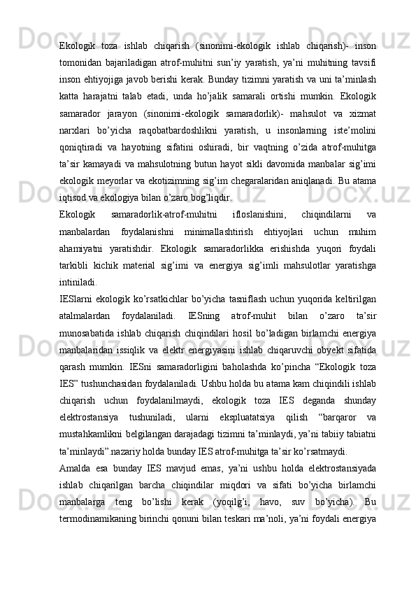 Ekologik   toza   ishlab   chiqarish   (sinonimi-ekologik   ishlab   chiqarish)-   inson
tomonidan   bajariladigan   atrof-muhitni   sun’iy   yaratish,   ya’ni   muhitning   tavsifi
inson ehtiyojiga javob berishi kerak. Bunday tizimni yaratish va uni ta’minlash
katta   harajatni   talab   etadi,   unda   hо’jalik   samarali   ortishi   mumkin.   Ekologik
samarador   jarayon   (sinonimi-ekologik   samaradorlik)-   mahsulot   va   xizmat
narxlari   bо’yicha   raqobatbardoshlikni   yaratish,   u   insonlarning   iste’molini
qoniqtiradi   va   hayotning   sifatini   oshiradi,   bir   vaqtning   о’zida   atrof-muhitga
ta’sir   kamayadi   va   mahsulotning   butun   hayot   sikli   davomida   manbalar   sig’imi
ekologik meyorlar va ekotizimning sig’im chegaralaridan aniqlanadi. Bu atama
iqtisod va ekologiya bilan о’zaro bog’liqdir. 
Ekologik   samaradorlik-atrof-muhitni   ifloslanishini,   chiqindilarni   va
manbalardan   foydalanishni   minimallashtirish   ehtiyojlari   uchun   muhim
ahamiyatni   yaratishdir.   Ekologik   samaradorlikka   erishishda   yuqori   foydali
tarkibli   kichik   material   sig’imi   va   energiya   sig’imli   mahsulotlar   yaratishga
intiniladi.
IESlarni   ekologik   kо’rsatkichlar   bо’yicha   tasniflash   uchun   yuqorida   keltirilgan
atalmalardan   foydalaniladi.   IESning   atrof-muhit   bilan   о’zaro   ta’sir
munosabatida   ishlab   chiqarish   chiqindilari   hosil   bо’ladigan   birlamchi   energiya
manbalaridan   issiqlik   va   elektr   energiyasini   ishlab   chiqaruvchi   obyekt   sifatida
qarash   mumkin.   IESni   samaradorligini   baholashda   kо’pincha   “Ekologik   toza
IES” tushunchasidan foydalaniladi. Ushbu holda bu atama kam chiqindili ishlab
chiqarish   uchun   foydalanilmaydi,   ekologik   toza   IES   deganda   shunday
elektrostansiya   tushuniladi,   ularni   ekspluatatsiya   qilish   “barqaror   va
mustahkamlikni belgilangan darajadagi tizimni ta’minlaydi, ya’ni tabiiy tabiatni
ta’minlaydi”.nazariy holda bunday IES atrof-muhitga ta’sir kо’rsatmaydi.
Amalda   esa   bunday   IES   mavjud   emas,   ya’ni   ushbu   holda   elektrostansiyada
ishlab   chiqarilgan   barcha   chiqindilar   miqdori   va   sifati   bо’yicha   birlamchi
manbalarga   teng   bо’lishi   kerak   (yoqilg’i,   havo,   suv   bо’yicha).   Bu
termodinamikaning birinchi qonuni bilan teskari ma’noli, ya’ni foydali energiya 