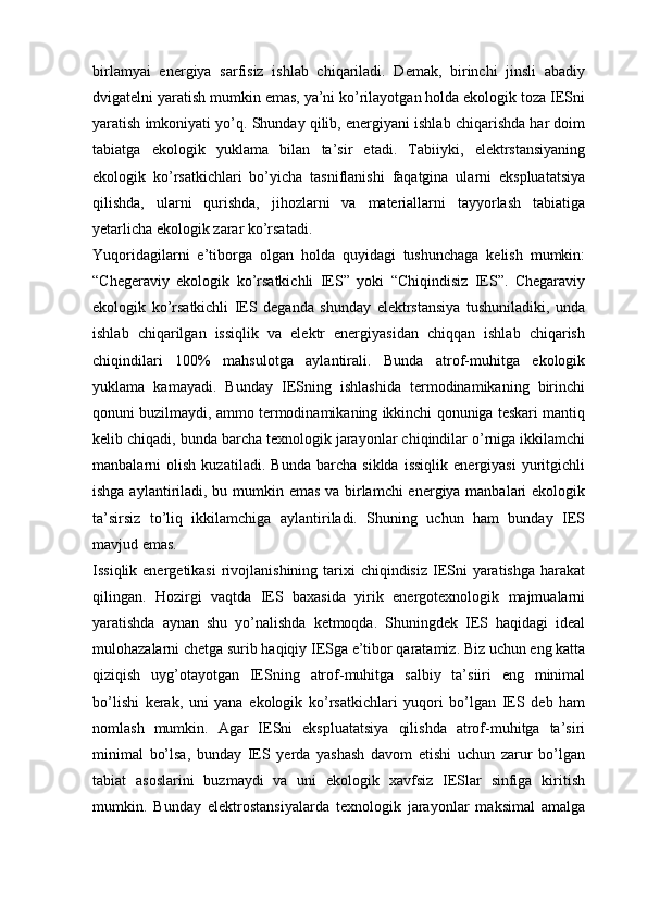 birlamyai   energiya   sarfisiz   ishlab   chiqariladi.   Demak,   birinchi   jinsli   abadiy
dvigatelni yaratish mumkin emas, ya’ni kо’rilayotgan holda ekologik toza IESni
yaratish imkoniyati yо’q. Shunday qilib, energiyani ishlab chiqarishda har doim
tabiatga   ekologik   yuklama   bilan   ta’sir   etadi.   Tabiiyki,   elektrstansiyaning
ekologik   kо’rsatkichlari   bо’yicha   tasniflanishi   faqatgina   ularni   ekspluatatsiya
qilishda,   ularni   qurishda,   jihozlarni   va   materiallarni   tayyorlash   tabiatiga
yetarlicha ekologik zarar kо’rsatadi. 
Yuqoridagilarni   e’tiborga   olgan   holda   quyidagi   tushunchaga   kelish   mumkin:
“Chegeraviy   ekologik   kо’rsatkichli   IES”   yoki   “Chiqindisiz   IES”.   Chegaraviy
ekologik   kо’rsatkichli   IES   deganda   shunday   elektrstansiya   tushuniladiki,   unda
ishlab   chiqarilgan   issiqlik   va   elektr   energiyasidan   chiqqan   ishlab   chiqarish
chiqindilari   100%   mahsulotga   aylantirali.   Bunda   atrof-muhitga   ekologik
yuklama   kamayadi.   Bunday   IESning   ishlashida   termodinamikaning   birinchi
qonuni buzilmaydi, ammo termodinamikaning ikkinchi qonuniga teskari mantiq
kelib chiqadi, bunda barcha texnologik jarayonlar chiqindilar о’rniga ikkilamchi
manbalarni   olish   kuzatiladi.   Bunda   barcha   siklda   issiqlik   energiyasi   yuritgichli
ishga aylantiriladi, bu mumkin emas va birlamchi  energiya manbalari  ekologik
ta’sirsiz   tо’liq   ikkilamchiga   aylantiriladi.   Shuning   uchun   ham   bunday   IES
mavjud emas.
Issiqlik energetikasi  rivojlanishining tarixi  chiqindisiz IESni  yaratishga  harakat
qilingan.   Hozirgi   vaqtda   IES   baxasida   yirik   energotexnologik   majmualarni
yaratishda   aynan   shu   yо’nalishda   ketmoqda.   Shuningdek   IES   haqidagi   ideal
mulohazalarni chetga surib haqiqiy IESga e’tibor qaratamiz. Biz uchun eng katta
qiziqish   uyg’otayotgan   IESning   atrof-muhitga   salbiy   ta’siiri   eng   minimal
bо’lishi   kerak,   uni   yana   ekologik   kо’rsatkichlari   yuqori   bо’lgan   IES   deb   ham
nomlash   mumkin.   Agar   IESni   ekspluatatsiya   qilishda   atrof-muhitga   ta’siri
minimal   bо’lsa,   bunday   IES   yerda   yashash   davom   etishi   uchun   zarur   bо’lgan
tabiat   asoslarini   buzmaydi   va   uni   ekologik   xavfsiz   IESlar   sinfiga   kiritish
mumkin.   Bunday   elektrostansiyalarda   texnologik   jarayonlar   maksimal   amalga 