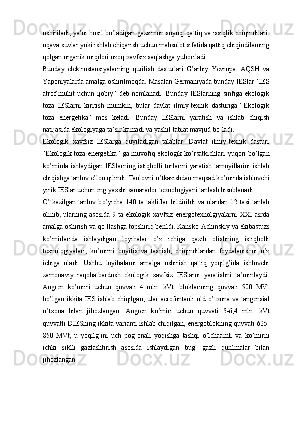 oshiriladi, ya’ni hosil bо’ladigan gazsimon suyuq, qattiq va issiqlik chiqindilari,
oqava suvlar yoki ishlab chiqarish uchun mahsulot sifatida qattiq chiqindilarning
qolgan organik miqdori uzoq xavfsiz saqlashga yuboriladi.
Bunday   elektrostansiyalarning   qurilish   dasturlari   G’arbiy   Yevropa,   AQSH   va
Yaponiyalarda amalga oshirilmoqda.  Masalan Germaniyada bunday IESlar “IES
atrof-muhit   uchun   ijobiy”   deb   nomlanadi.   Bunday   IESlarning   sinfiga   ekologik
toza   IESlarni   kiritish   mumkin,   bular   davlat   ilmiy-texnik   dasturiga   “Ekologik
toza   energetika”   mos   keladi.   Bunday   IESlarni   yaratish   va   ishlab   chiqish
natijasida ekologiyaga ta’sir kamadi va yashil tabiat mavjud b о ’ladi.
Ekologik   xavfsiz   IESlarga   quyiladigan   talablar.   Davlat   ilmiy-texnik   dasturi
“Ekologik toza energetika” ga muvofiq ekologik k о ’rsatkichlari yuqori b о ’lgan
k о ’mirda ishlaydigan IESlarning istiqbolli turlarini yaratish tamoyillarini ishlab
chiqishga tanlov e’lon qilindi. Tanlovni  о ’tkazishdan maqsad k о ’mirda ishlovchi
yirik IESlar uchun eng yaxshi samarador texnologiyani tanlash hisoblanadi. 
О ’tkazilgan   tanlov   b о ’yicha   140   ta   takliflar   bildirildi   va   ulardan   12   tasi   tanlab
olinib,  ularning  asosida   9  ta   ekologik  xavfsiz   energotexnolgiyalarni   XXI   asrda
amalga oshirish va q о ’llashga topshiriq berildi. Kansko-Achinskiy va ekibastuzs
k о ’mirlarida   ishlaydigan   loyihalar   о ’z   ichiga   qazib   olishning   istiqbolli
texnologiyalari,   k о ’mirni   boyitishva   tashish,   chiqindilardan   foydalanishni   о ’z
ichiga   oladi.   Ushbu   loyihalarni   amalga   oshirish   qattiq   yoqilg’ida   ishlovchi
zamonaviy   raqobatbardosh   ekologik   xavfsiz   IESlarni   yaratishni   ta’minlaydi.
Angren   k о ’miiri   uchun   quvvati   4   mln.   kVt,   bloklarining   quvvati   500   MVt
b о ’lgan ikkita IES ishlab chiqilgan, ular  aerofontanli old   о ’txona va tangensial
о ’txona   bilan   jihozlangan.   Angren   k о ’miri   uchun   quvvati   5-6,4   mln.   kVt
quvvatli DIESning ikkita varianti ishlab chiqilgan, energoblokning quvvati 625-
850   MVt,   u   yoqilg’ini   uch   pog’onali   yoqishga   tashqi   о ’lchaamli   va   k о ’mirni
ichki   siklli   gazlashtirish   asosida   ishlaydigan   bug’   gazli   qurilmalar   bilan
jihozlangan. 