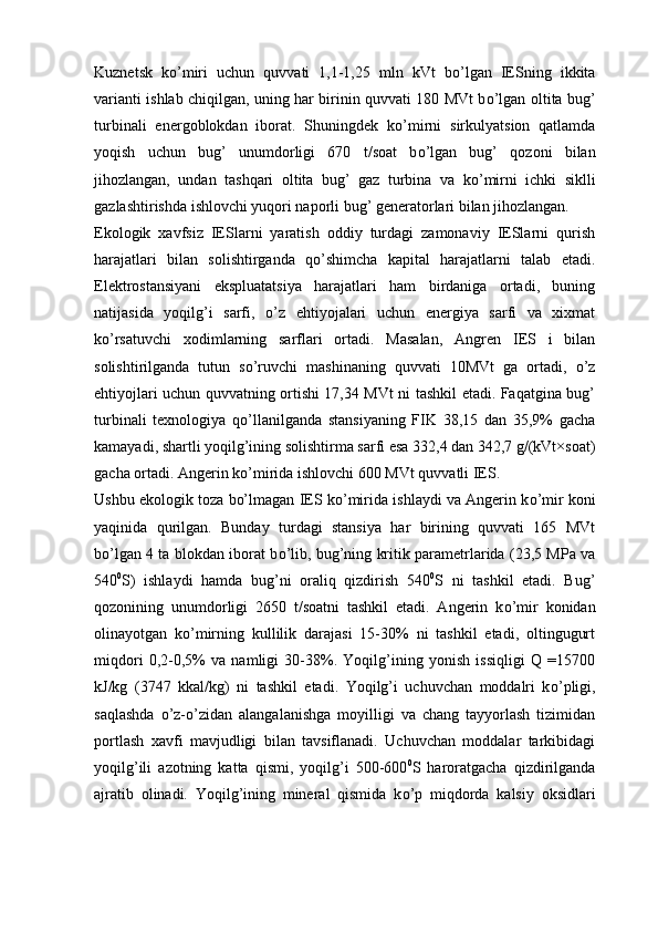 Kuznetsk   k о ’miri   uchun   quvvati   1,1-1,25   mln   kVt   b о ’lgan   IESning   ikkita
varianti ishlab chiqilgan, uning har birinin quvvati 180 MVt b о ’lgan oltita bug’
turbinali   energoblokdan   iborat.   Shuningdek   k о ’mirni   sirkulyatsion   qatlamda
yoqish   uchun   bug’   unumdorligi   670   t/soat   b о ’lgan   bug’   qozoni   bilan
jihozlangan,   undan   tashqari   oltita   bug’   gaz   turbina   va   k о ’mirni   ichki   siklli
gazlashtirishda ishlovchi yuqori naporli bug’ generatorlari bilan jihozlangan. 
Ekologik   xavfsiz   IESlarni   yaratish   oddiy   turdagi   zamonaviy   IESlarni   qurish
harajatlari   bilan   solishtirganda   q о ’shimcha   kapital   harajatlarni   talab   etadi.
Elektrostansiyani   ekspluatatsiya   harajatlari   ham   birdaniga   ortadi,   buning
natijasida   yoqilg’i   sarfi,   о ’z   ehtiyojalari   uchun   energiya   sarfi   va   xixmat
k о ’rsatuvchi   xodimlarning   sarflari   ortadi.   Masalan,   Angren   IES   i   bilan
solishtirilganda   tutun   s о ’ruvchi   mashinaning   quvvati   10MVt   ga   ortadi,   о ’z
ehtiyojlari uchun quvvatning ortishi 17,34 MVt ni tashkil etadi. Faqatgina bug’
turbinali   texnologiya   q о ’llanilganda   stansiyaning   FIK   38,15   dan   35,9%   gacha
kamayadi, shartli yoqilg’ining solishtirma sarfi esa 332,4 dan 342,7 g/(kVt×soat)
gacha ortadi. Angerin k о ’mirida ishlovchi 600 MVt quvvatli IES.
Ushbu ekologik toza bo’lmagan IES k о ’mirida ishlaydi va Angerin k о ’mir koni
yaqinida   qurilgan.   Bunday   turdagi   stansiya   har   birining   quvvati   165   MVt
b о ’lgan 4 ta blokdan iborat b о ’lib, bug’ning kritik parametrlarida (23,5 MPa va
540 0
S)   ishlaydi   hamda   bug’ni   oraliq   qizdirish   540 0
S   ni   tashkil   etadi.   Bug’
qozonining   unumdorligi   2650   t/soatni   tashkil   etadi.   Angerin   k о ’mir   konidan
olinayotgan   k о ’mirning   kullilik   darajasi   15-30%   ni   tashkil   etadi,   oltingugurt
miqdori   0,2-0,5%   va   namligi   30-38%.   Yoqilg’ining   yonish   issiqligi   Q   =15700
kJ/kg   (3747   kkal/kg)   ni   tashkil   etadi.   Yoqilg’i   uchuvchan   moddalri   k о ’pligi,
saqlashda   о ’z- о ’zidan   alangalanishga   moyilligi   va   chang   tayyorlash   tizimidan
portlash   xavfi   mavjudligi   bilan   tavsiflanadi.   Uchuvchan   moddalar   tarkibidagi
yoqilg’ili   a zotning   katta   qismi,   yoqilg’i   500-600 0
S   haroratgacha   qizdirilganda
ajratib   olinadi.   Yoqilg’ining   mineral   qismida   k о ’p   miqdorda   kalsiy   oksidlari 