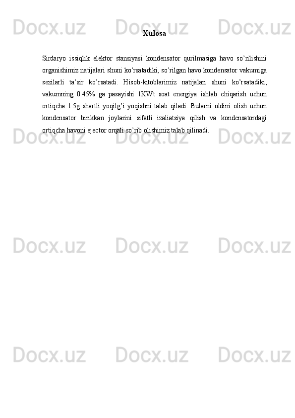 Xulosa
Sirdaryo   issiqlik   elektor   stansiyasi   kondensator   qurilmasiga   havo   so’rilishini
organishimiz natijalari shuni ko’rsatadiki, so’rilgan havo kondensator vakumiga
sezilarli   ta’sir   ko’rsatadi.   Hisob-kitoblarimiz   natijalari   shuni   ko’rsatadiki,
vakumning   0.45%   ga   pasayishi   1KWt   soat   energiya   ishlab   chiqarish   uchun
ortiqcha   1.5g   shartli   yoqilg’i   yoqishni   talab   qiladi.   Bularni   oldini   olish   uchun
kondensator   birikkan   joylarini   sifatli   izaliatsiya   qilish   va   kondensatordagi
ortiqcha havoni ejector orqali so’rib olishimiz talab qilinadi.