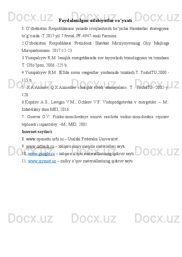 Foydalanilgan adabiyotlar rо’yxati
1.   О’zbekiston   Respublikasini   yanada   rivojlantirish   bо’yicha   Harakatlar   strategiyasi
tо’g’risida.-T:2017 yil 7 fevral, PF-4947-sonli Farmoni.
2. О ’zbekiston   Respublikasi   Prezidenti   Shavkat   Mirziyoyevning   Oliy   Majlisga
Murojaatnomasi . 2017-12-23
3.Yusupaliyev R.M. Issiqlik energetikasida suv tayyorlash texnologiyasi va texnikasi
T. : CHо’lpon, 2006.-225 b.
4.Yusupaliyev   R.M.   IESda   suvni   reagentlar   yordamida   tozalash.T.:ToshdTU,2000.-
115 b.
5.   X.A.Alimov,   Q.X.Axmedov   «Issiqlik   elektr   stansiyalari».   T.:   ToshdTU.   2002   y.
120 
6.Kopilov   A.S.,   Lavigin   V.M.,   Ochkov   V.F.   Vodopodgotovka   v   energetike.   –   M.:
Izdatelskiy dom MEI, 2016.
7.   Guseva   O.V.   Fiziko-ximicheskiye   osnovi   rascheta   vodno-ximicheskix   rejimov
teploseti i ispariteley. –M., MEI. 2001. 
Internet saytlari:
8 .  www. openedu.urfu.ru  –  Uralski Federalni Universitet .
9 .  www.catback.ru   – xalqaro ilmiy maqola materiallari sayti.
10.  www.google.ru  – xalqaro  о ’quv materiallarining qidiruv sayti .
11.  www.ziyonet.uz  – milliy  о ’quv materiallarining qidiruv sayti . 