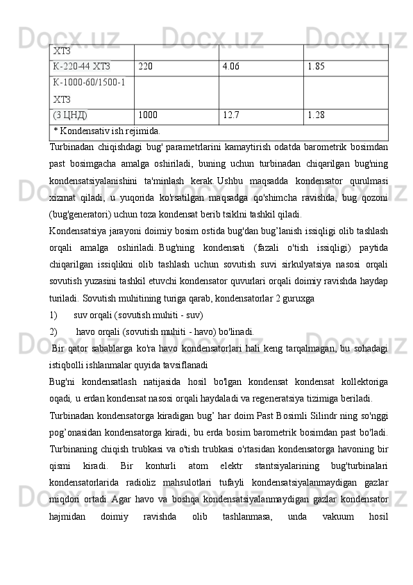 ХТЗ
К-220-44 ХТЗ 220 4.06 1.85
К-1000-60/1500-1
ХТЗ
(3 ЦНД) 1000 12.7 1.28
* Kondensativ ish rejimida.
Turbinadan   chiqishdagi   bug'   parametrlarini   kamaytirish   odatda   barometrik   bosimdan
past   bosimgacha   amalga   oshiriladi,   buning   uchun   turbinadan   chiqarilgan   bug'ning
kondensatsiyalanishini   ta'minlash   kerak.   Ushbu   maqsadda   kondensator   qurulmasi
xizmat   qiladi,   u   yuqorida   ko'rsatilgan   maqsadga   qo'shimcha   ravishda,   bug   qozoni
(bug'generatori) uchun toza kondensat berib tsiklni tashkil qiladi.
Kondensatsiya jarayoni doimiy bosim ostida bug'dan bug’lanish issiqligi olib tashlash
orqali   amalga   oshiriladi.   Bug'ning   kondensati   (fazali   o'tish   issiqligi)   paytida
chiqarilgan   issiqlikni   olib   tashlash   uchun   sovutish   suvi   sirkulyatsiya   nasosi   orqali
sovutish yuzasini tashkil etuvchi kondensator quvurlari orqali doimiy ravishda haydap
turiladi.   Sovutish muhitining turiga qarab, kondensatorlar 2 guruxga 
1) suv orqali (sovutish muhiti - suv) 
2)  havo orqali (sovutish muhiti - havo) bo'linadi.
  Bir   qator   sabablarga   ko'ra   havo   kondensatorlari   hali   keng   tarqalmagan,   bu   sohadagi
istiqbolli ishlanmalar quyida tavsiflanadi
Bug'ni   kondensatlash   natijasida   hosil   bo'lgan   kondensat   kondensat   kollektoriga
oqadi ,   u erdan kondensat nasosi orqali haydaladi va regeneratsiya tizimiga beriladi.
Turbinadan kondensatorga kiradigan bug’ har doim Past Bosimli  Silindr ning so'nggi
pog’onasidan  kondensatorga kiradi, bu erda bosim barometrik bosimdan past  bo'ladi.
Turbinaning chiqish trubkasi va o'tish trubkasi  o'rtasidan kondensatorga havoning bir
qismi   kiradi.   Bir   konturli   atom   elektr   stantsiyalarining   bug'turbinalari
kondensatorlarida   radioliz   mahsulotlari   tufayli   kondensatsiyalanmaydigan   gazlar
miqdori   ortadi.   Agar   havo   va   boshqa   kondensatsiyalanmaydigan   gazlar   kondensator
hajmidan   doimiy   ravishda   olib   tashlanmasa,   unda   vakuum   hosil 