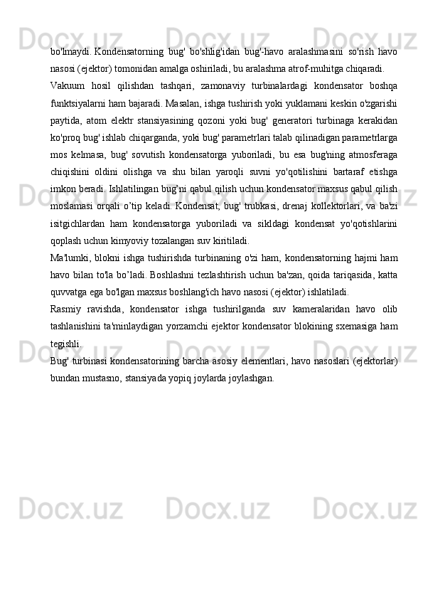 bo'lmaydi.   Kondensatorning   bug'   bo'shlig'idan   bug'-havo   aralashmasini   so'rish   havo
nasosi (ejektor) tomonidan amalga oshiriladi, bu aralashma atrof-muhitga chiqaradi.
Vakuum   hosil   qilishdan   tashqari,   zamonaviy   turbinalardagi   kondensator   boshqa
funktsiyalarni ham bajaradi.   Masalan, ishga tushirish yoki yuklamani keskin o'zgarishi
paytida,   atom   elektr   stansiyasining   qozoni   yoki   bug'   generatori   turbinaga   kerakidan
ko'proq bug' ishlab chiqarganda, yoki bug' parametrlari talab qilinadigan parametrlarga
mos   kelmasa,   bug'   sovutish   kondensatorga   yuboriladi,   bu   esa   bug'ning   atmosferaga
chiqishini   oldini   olishga   va   shu   bilan   yaroqli   suvni   yo'qotilishini   bartaraf   etishga
imkon beradi.   Ishlatilingan bug’ni qabul qilish uchun kondensator maxsus qabul qilish
moslamasi   orqali   o’tip   keladi.   Kondensat,   bug'   trubkasi,   drenaj   kollektorlari,   va   ba'zi
isitgichlardan   ham   kondensatorga   yuboriladi   va   sikldagi   kondensat   yo'qotishlarini
qoplash uchun kimyoviy tozalangan suv kiritiladi.
Ma'lumki, blokni ishga tushirishda turbinaning o'zi  ham, kondensatorning hajmi  ham
havo bilan to'la bo’ladi.   Boshlashni  tezlashtirish  uchun ba'zan,  qoida tariqasida,  katta
quvvatga ega bo'lgan maxsus boshlang'ich havo nasosi (ejektor) ishlatiladi.
Rasmiy   ravishda,   kondensator   ishga   tushirilganda   suv   kameralaridan   havo   olib
tashlanishini  ta'minlaydigan yorzamchi ejektor kondensator blokining sxemasiga ham
tegishli.
Bug' turbinasi  kondensatorining barcha asosiy elementlari, havo nasoslari  (ejektorlar)
bundan mustasno, stansiyada yopiq joylarda joylashgan.   
