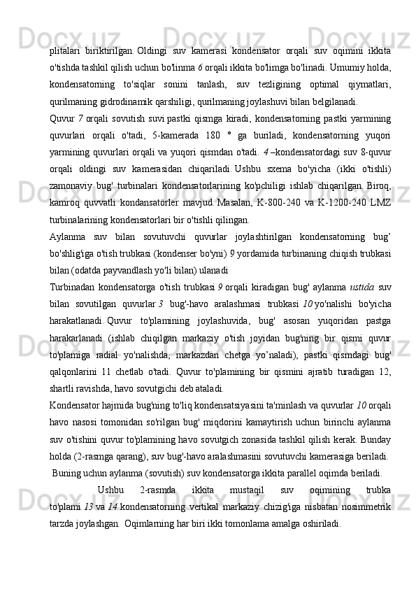 plitalari   biriktirilgan.   Oldingi   suv   kamerasi   kondensator   orqali   suv   oqimini   ikkita
o'tishda tashkil qilish uchun   bo'linma  6   orqali   ikkita bo'limga bo'linadi. Umumiy holda,
kondensatorning   to'siqlar   sonini   tanlash,   suv   tezligining   optimal   qiymatlari,
qurilmaning gidrodinamik qarshiligi, qurilmaning joylashuvi bilan belgilanadi.
Quvur   7   orqali   sovutish   suvi   pastki   qismga   kiradi,   kondensatorning   pastki   yarmining
quvurlari   orqali   o'tadi,   5-kamerada   180   °   ga   buriladi,   kondensatorning   yuqori
yarmining quvurlari orqali va yuqori qismdan o'tadi.   4   –kondensatordagi suv 8-quvur
orqali   oldingi   suv   kamerasidan   chiqariladi.   Ushbu   sxema   bo'yicha   (ikki   o'tishli)
zamonaviy   bug'   turbinalari   kondensatorlarining   ko'pchiligi   ishlab   chiqarilgan.   Biroq,
kamroq   quvvatli   kondansatörler   mavjud.   Masalan,   K-800-240   va   K-1200-240   LMZ
turbinalarining kondensatorlari bir o'tishli qilingan.
Aylanma   suv   bilan   sovutuvchi   quvurlar   joylashtirilgan   kondensatorning   bug’
bo'shlig'iga o'tish trubkasi (kondenser bo'yni)   9  yordamida turbinaning chiqish trubkasi
bilan (odatda payvandlash yo'li bilan) ulanadi 
Turbinadan   kondensatorga   o'tish   trubkasi   9   orqali   kiradigan   bug'   aylanma   ustida   suv
bilan   sovutilgan   quvurlar   3   bug'-havo   aralashmasi   trubkasi   10   yo'nalishi   bo'yicha
harakatlanadi.   Quvur   to'plamining   joylashuvida,   bug'   asosan   yuqoridan   pastga
harakarlanadi   (ishlab   chiqilgan   markaziy   o'tish   joyidan   bug'ning   bir   qismi   quvur
to'plamiga   radial   yo'nalishda,   markazdan   chetga   yo’naladi),   pastki   qismdagi   bug'
qalqonlarini   11   chetlab   o'tadi.   Quvur   to'plamining   bir   qismini   ajratib   turadigan   12,
shartli ravishda,   havo sovutgichi   deb   ataladi.
Kondensator hajmida bug'ning to'liq kondensatsiyasini ta'minlash va quvurlar   10   orqali
havo   nasosi   tomonidan   so'rilgan   bug'   miqdorini   kamaytirish   uchun   birinchi   aylanma
suv o'tishini quvur to'plamining havo sovutgich zonasida tashkil qilish kerak. Bunday
holda (2-rasmga qarang), suv  bug'-havo aralashmasini  sovutuvchi kamerasiga beriladi.
  Buning uchun aylanma (sovutish) suv kondensatorga ikkita parallel oqimda beriladi.
      Ushbu   2-rasmda   ikkita   mustaqil   suv   oqimining   trubka
to'plami   13   va   14   kondensatorning   vertikal   markaziy   chizig'iga   nisbatan   nosimmetrik
tarzda joylashgan .   Oqimlarning har biri ikki tomonlama amalga oshiriladi.