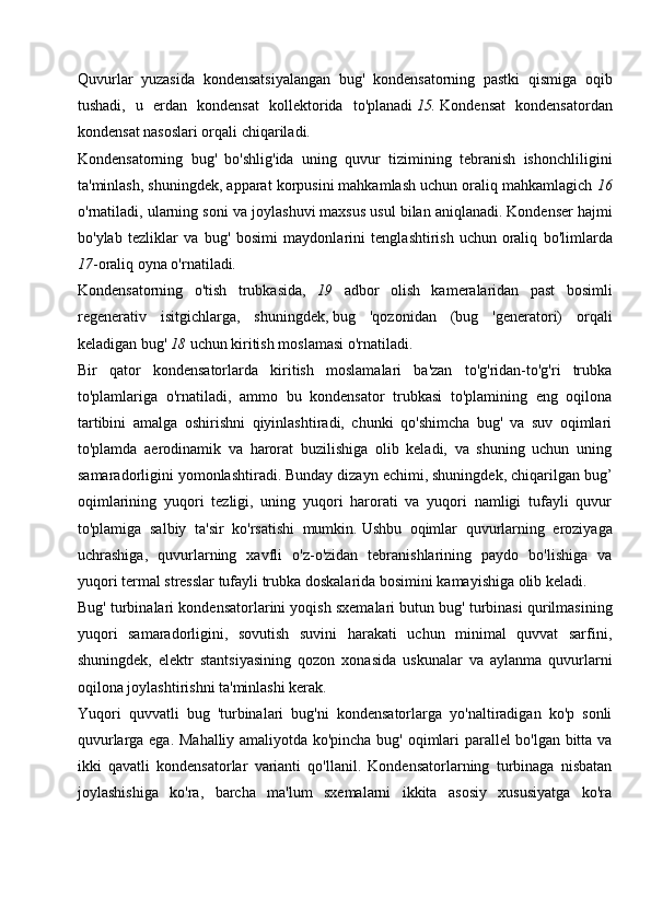 Quvurlar   yuzasida   kondensatsiyalangan   bug'   kondensatorning   pastki   qismiga   oqib
tushadi,   u   erdan   kondensat   kollektorida   to'planadi   15.   Kondensat   kondensatordan
kondensat nasoslari orqali chiqariladi.
Kondensatorning   bug'   bo'shlig'ida   uning   quvur   tizimining   tebranish   ishonchliligini
ta'minlash, shuningdek, apparat korpusini mahkamlash uchun oraliq mahkamlagich  16
o'rnatiladi, ularning soni va  joylashuvi   maxsus usul bilan aniqlanadi.   Kondenser hajmi
bo'ylab   tezliklar   va   bug'   bosimi   maydonlarini   tenglashtirish   uchun   oraliq   bo'limlarda
17 -oraliq oyna o'rnatiladi .
Kondensatorning   o'tish   trubkasida,   19   adbor   olish   kameralaridan   past   bosimli
regenerativ   isitgichlarga,   shuningdek,   bug   'qozonidan   (bug   'generatori)   orqali
keladigan bug'   18   uchun kiritish moslamasi o'rnatiladi.
Bir   qator   kondensatorlarda   kiritish   moslamalari   ba'zan   to'g'ridan-to'g'ri   trubka
to'plamlariga   o'rnatiladi,   ammo   bu   kondensator   trubkasi   to'plamining   eng   oqilona
tartibini   amalga   oshirishni   qiyinlashtiradi,   chunki   qo'shimcha   bug'   va   suv   oqimlari
to'plamda   aerodinamik   va   harorat   buzilishiga   olib   keladi,   va   shuning   uchun   uning
samaradorligini yomonlashtiradi.   Bunday dizayn echimi, shuningdek, chiqarilgan bug’
oqimlarining   yuqori   tezligi,   uning   yuqori   harorati   va   yuqori   namligi   tufayli   quvur
to'plamiga   salbiy   ta'sir   ko'rsatishi   mumkin.   Ushbu   oqimlar   quvurlarning   eroziyaga
uchrashiga,   quvurlarning   xavfli   o'z-o'zidan   tebranishlarining   paydo   bo'lishiga   va
yuqori termal stresslar tufayli trubka doskalarida bosimini kamayishiga olib keladi.
Bug' turbinalari kondensatorlarini yoqish sxemalari   butun bug' turbinasi qurilmasining
yuqori   samaradorligini,   sovutish   suvini   harakati   uchun   minimal   quvvat   sarfini,
shuningdek,   elektr   stantsiyasining   qozon   xonasida   uskunalar   va   aylanma   quvurlarni
oqilona joylashtirishni ta'minlashi kerak.
Yuqori   quvvatli   bug   'turbinalari   bug'ni   kondensatorlarga   yo'naltiradigan   ko'p   sonli
quvurlarga ega. Mahalliy amaliyotda ko'pincha bug' oqimlari parallel bo'lgan bitta va
ikki   qavatli   kondensatorlar   varianti   qo'llanil.   Kondensatorlarning   turbinaga   nisbatan
joylashishiga   ko'ra,   barcha   ma'lum   sxemalarni   ikkita   asosiy   xususiyatga   ko'ra 