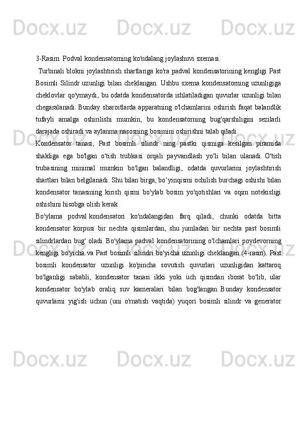  
 
3-Rasim. Podval   kondensatorning ko'ndalang joylashuvi sxemasi.
  Turbinali blokni joylashtirish shartlariga ko'ra padval kondensatorining kengligi Past
Bosimli   Silindr   uzunligi   bilan  cheklangan.   Ushbu   sxema   kondensatorning   uzunligiga
cheklovlar qo'ymaydi, bu odatda kondensatorda ishlatiladigan quvurlar uzunligi bilan
chegaralanadi.   Bunday   sharoitlarda   apparatning   o'lchamlarini   oshirish   faqat   balandlik
tufayli   amalga   oshirilishi   mumkin,   bu   kondensatorning   bug'qarshiligini   sezilarli
darajada oshiradi va aylanma nasosning bosimini oshirishni talab qiladi.
Kondensator   tanasi,   Past   bosimli   silindr   ning   pastki   qismiga   kesilgan   piramida
shakliga   ega   bo'lgan   o'tish   trubkasi   orqali   payvandlash   yo'li   bilan   ulanadi.   O'tish
trubasining   minimal   mumkin   bo'lgan   balandligi,   odatda   quvurlarini   joylashtirish
shartlari bilan belgilanadi.   Shu bilan birga, bo’yinqismi ochilish burchagi oshishi bilan
kondensator   tanasining   kirish   qismi   bo'ylab   bosim   yo'qotishlari   va   oqim   notekisligi
oshishini hisobga olish kerak.
Bo'ylama   podval   kondensatori   ko'ndalangidan   farq   qiladi,   chunki   odatda   bitta
kondensator   korpusi   bir   nechta   qisimlardan,   shu   jumladan   bir   nechta   past   bosimli
silindrlardan   bug'   oladi.   Bo'ylama   padval   kondensatorining   o'lchamlari   poydevorning
kengligi bo'yicha va Past bosimli silindri bo'yicha uzunligi cheklangan (4-rasm).   Past
bosimli   kondensator   uzunligi   ko'pincha   sovutish   quvurlari   uzunligidan   kattaroq
bo'lganligi   sababli,   kondensator   tanasi   ikki   yoki   uch   qismdan   iborat   bo'lib,   ular
kondensator   bo'ylab   oraliq   suv   kameralari   bilan   bog'langan.   Bunday   kondensator
quvurlarni   yig'ish   uchun   (uni   o'rnatish   vaqtida)   yuqori   bosimli   silindr   va   generator 