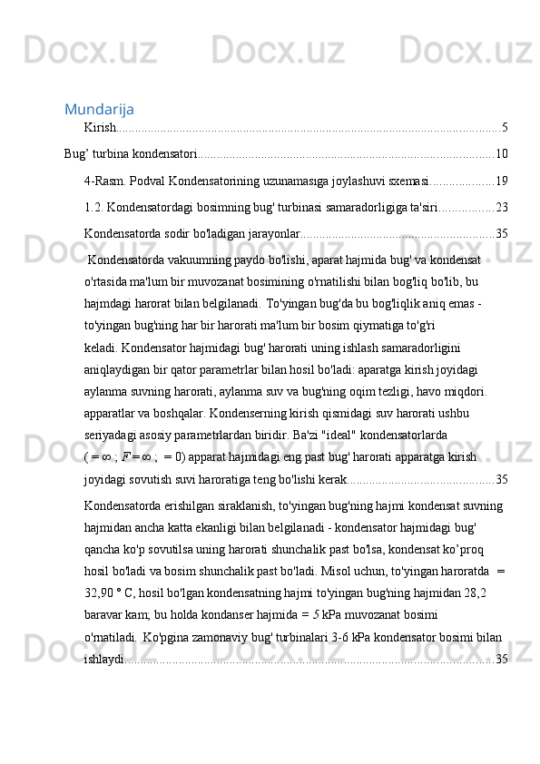      
Mundarija
Kirish. ........................................................................................................................ 5
Bug’ turbina kondensatori. ............................................................................................ 10
4-Rasm. Podval Kondensatorining uzunamasıga joylashuvi sxemasi .................... 19
1.2. Kondensatordagi bosimning bug' turbinasi samaradorligiga ta'siri. ................ 23
Kondensatorda sodir bo'ladigan jarayonlar. ............................................................ 35
 Kondensatorda vakuumning paydo bo'lishi, aparat hajmida bug' va kondensat 
o'rtasida ma'lum bir muvozanat bosimining o'rnatilishi bilan bog'liq bo'lib, bu 
hajmdagi harorat bilan belgilanadi.   To'yingan bug'da bu bog'liqlik aniq emas - 
to'yingan bug'ning har bir harorati ma'lum bir bosim qiymatiga to'g'ri 
keladi.   Kondensator hajmidagi bug' harorati uning ishlash samaradorligini 
aniqlaydigan bir qator parametrlar bilan hosil bo'ladi: aparatga kirish joyidagi 
aylanma suvning harorati, aylanma suv va bug'ning oqim tezligi, havo miqdori. 
apparatlar va boshqalar. Kondenserning kirish qismidagi suv harorati ushbu 
seriyadagi asosiy parametrlardan biridir.   Ba'zi "ideal" kondensatorlarda 
(   =   ∞   ;   F   =   ∞   ;     = 0) apparat hajmidagi eng past bug' harorati apparatga kirish 
joyidagi sovutish suvi haroratiga teng bo'lishi kerak. ............................................. 35
Kondensatorda erishilgan siraklanish, to'yingan bug'ning hajmi kondensat suvning 
hajmidan ancha katta ekanligi bilan belgilanadi - kondensator hajmidagi bug' 
qancha ko'p sovutilsa uning harorati shunchalik past bo'lsa, kondensat ko’proq 
hosil bo'ladi va bosim shunchalik past bo'ladi.   Misol uchun, to'yingan haroratda     = 
32,90 ° C, hosil bo'lgan kondensatning hajmi to'yingan bug'ning hajmidan 28,2 
baravar kam;   bu holda   kondanser hajmida   = 5  kPa muvozanat bosimi 
o'rnatiladi .   Ko'pgina zamonaviy bug' turbinalari 3-6 kPa kondensator bosimi bilan 
ishlaydi. ................................................................................................................... 35 