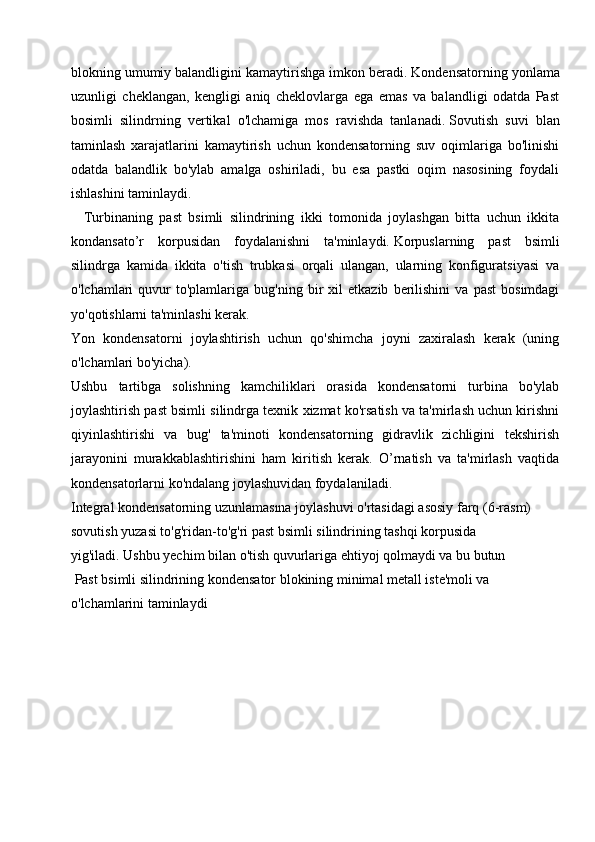 blokning umumiy balandligini kamaytirishga imkon beradi.   Kondensatorning yonlama
uzunligi   cheklangan,   kengligi   aniq   cheklovlarga   ega   emas   va   balandligi   odatda   Past
bosimli   silindrning   vertikal   o'lchamiga   mos   ravishda   tanlanadi.   Sovutish   suvi   blan
taminlash   xarajatlarini   kamaytirish   uchun   kondensatorning   suv   oqimlariga   bo'linishi
odatda   balandlik   bo'ylab   amalga   oshiriladi,   bu   esa   pastki   oqim   nasosining   foydali
ishlashini taminlaydi.
    Turbinaning   past   bsimli   silindrining   ikki   tomonida   joylashgan   bitta   uchun   ikkita
kondansato’r   korpusidan   foydalanishni   ta'minlaydi.   Korpuslarning   past   bsimli
silindrga   kamida   ikkita   o'tish   trubkasi   orqali   ulangan,   ularning   konfiguratsiyasi   va
o'lchamlari   quvur   to'plamlariga   bug'ning  bir   xil   etkazib   berilishini   va   past   bosimdagi
yo'qotishlarni ta'minlashi kerak.
Yon   kondensatorni   joylashtirish   uchun   qo'shimcha   joyni   zaxiralash   kerak   (uning
o'lchamlari bo'yicha).
Ushbu   tartibga   solishning   kamchiliklari   orasida   kondensatorni   turbina   bo'ylab
joylashtirish past bsimli silindrga texnik xizmat ko'rsatish va ta'mirlash uchun kirishni
qiyinlashtirishi   va   bug'   ta'minoti   kondensatorning   gidravlik   zichligini   tekshirish
jarayonini   murakkablashtirishini   ham   kiritish   kerak.   O’rnatish   va   ta'mirlash   vaqtida
kondensatorlarni ko'ndalang joylashuvidan foydalaniladi.
Integral kondensatorning uzunlamasına   joylashuvi o'rtasidagi asosiy farq   (6-rasm) 
sovutish yuzasi to'g'ridan-to'g'ri past bsimli silindrining tashqi korpusida 
yig'iladi.   Ushbu yechim bilan o'tish quvurlariga ehtiyoj qolmaydi va bu butun
 Past bsimli silindrining kondensator blokining minimal metall iste'moli va 
o'lchamlarini taminlaydi 