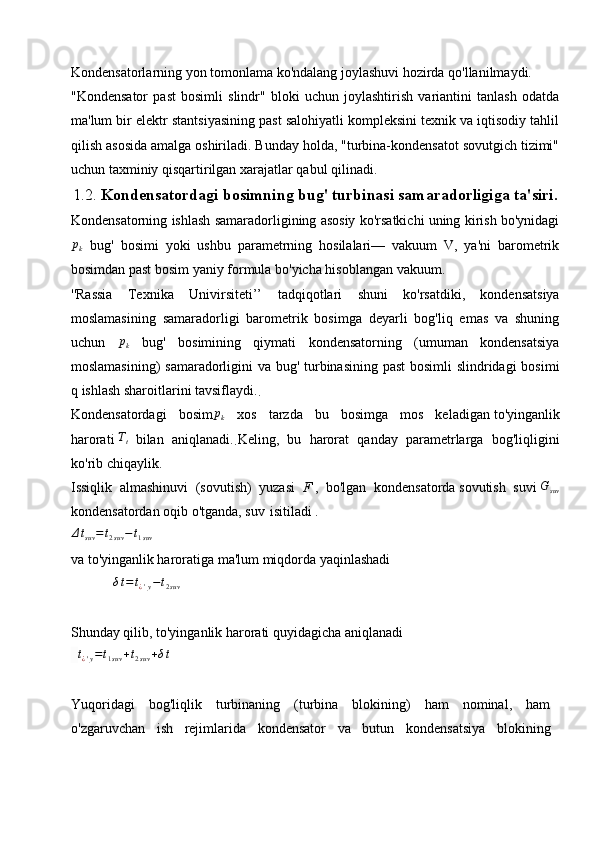 Kondensatorlarning yon tomonlama ko'ndalang joylashuvi hozirda qo'llanilmaydi.
"Kondensator   past   bosimli   slindr"   bloki   uchun   joylashtirish   variantini   tanlash   odatda
ma'lum bir elektr stantsiyasining past salohiyatli kompleksini texnik va iqtisodiy tahlil
qilish asosida amalga oshiriladi. Bunday holda, "turbina-kondensatot sovutgich tizimi"
uchun taxminiy qisqartirilgan xarajatlar qabul qilinadi. 
1.2.  Kondensatordagi bosimning bug' turbinasi samaradorligiga ta'siri .
Kondensatorning ishlash samaradorligining asosiy ko'rsatkichi uning kirish bo'ynidagi
p
k   bug'   bosimi   yoki   ushbu   parametrning   hosilalari—   vakuum   V,   ya'ni   barometrik
bosimdan past bosim yaniy formula bo'yicha hisoblangan vakuum.
''Rassia   Texnika   Univirsiteti’’   tadqiqotlari   shuni   ko'rsatdiki,   kondensatsiya
moslamasining   samaradorligi   barometrik   bosimga   deyarli   bog'liq   emas   va   shuning
uchun  pk   bug'   bosimining   qiymati   kondensatorning   (umuman   kondensatsiya
moslamasining)  samaradorligini  va bug' turbinasining past  bosimli  slindridagi  bosimi
q ishlash sharoitlarini tavsiflaydi.
.
Kondensatordagi   bosim	
pk   xos   tarzda   bu   bosimga   mos   keladigan   to'yinganlik
harorati  	
Tt
  bilan   aniqlanadi.
.   Keling,   bu   harorat   qanday   parametrlarga   bog'liqligini
ko'rib chiqaylik.
Issiqlik   almashinuvi   (sovutish)   yuzasi   F   ,   bo'lgan   kondensatorda   sovutish   suvi   G
suv
kondensatordan   oqib o'tganda, suv   isitiladi   .	
Δtsuv=	t2suv−t1suv
                               
va to'yinganlik haroratiga ma'lum miqdorda yaqinlashadi
     δ t = t
¿ ' y − t
2 suv                 
Shunday qilib, to'yinganlik harorati quyidagicha aniqlanadi
  	
t¿'y=t1suv	+t2suv	+δt                 
Yuqoridagi   bog'liqlik   turbinaning   (turbina   blokining)   ham   nominal,   ham
o'zgaruvchan   ish   rejimlarida   kondensator   va   butun   kondensatsiya   blokining 