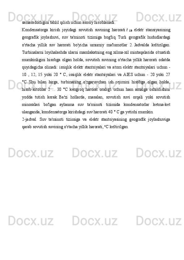 samaradorligini tahlil qilish uchun asosiy hisoblanadi.
Kondensatorga   kirish   joyidagi   sovutish   suvining   harorati   t  
1B   elektr   stansiyasining
geografik   joylashuvi,   suv   ta'minoti   tizimiga   bog'liq.   Turli   geografik   hududlardagi
o'rtacha   yillik   suv   harorati   bo'yicha   umumiy   ma'lumotlar   2.   Jadvalda   keltirilgan.
Turbinalarni loyihalashda ularni mamlakatning eng xilma-xil mintaqalarida o'rnatish
mumkinligini  hisobga   olgan  holda,  sovutish   suvining  o'rtacha  yillik  harorati  odatda
quyidagicha olinadi:  issiqlik  elektr  stantsiyalari  va atom  elektr  stantsiyalari  uchun -
10   ,   12,   15   yoki   20   °   C,   issiqlik   elektr   stantsiyalari   va   AIES   uchun   -   20   yoki   27
°C.   Shu   bilan   birga,   turbinaning   o'zgaruvchan   ish   rejimini   hisobga   olgan   holda,
hisob-kitoblar   2   ...   30   °C   kengroq   harorat   oralig'i   uchun   ham   amalga   oshirilishini
yodda   tutish   kerak.   Ba'zi   hollarda,   masalan,   sovutish   suvi   orqali   yoki   sovutish
minoralari   bo'lgan   aylanma   suv   ta'minoti   tizimida   kondensatorlar   ketma-ket
ulanganda, kondensatorga kirishdagi suv harorati 40 ° C ga yetishi mumkin.
2-jadval.   Suv   ta'minoti   tizimiga   va   elektr   stantsiyasining   geografik   joylashuviga
qarab sovutish suvining o'rtacha yillik harorati,   o
C keltirilgan.