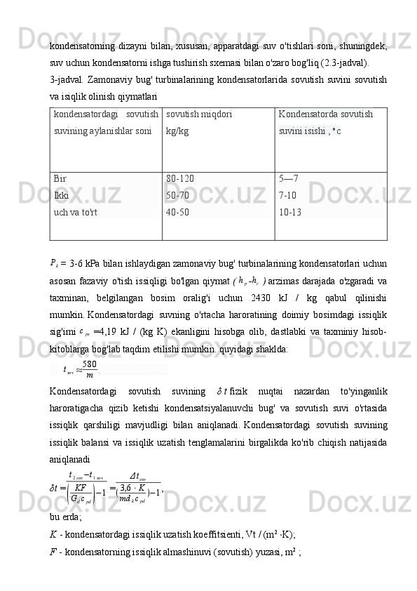 kondensatorning dizayni  bilan, xususan, apparatdagi  suv o'tishlari  soni, shuningdek,
suv uchun kondensatorni ishga tushirish sxemasi bilan o'zaro bog'liq (2.3-jadval).
3 - jadval .   Zamonaviy bug' turbinalarining kondensatorlarida sovutish suvini  sovutish
va isiqlik olinish qiymatlari
kondensatordagi   sovutish
suvining aylanishlar soni  sovutish  miqdori
kg/kg Kondensatorda   sovutish
suvini isishi ,   o
c
Bir
Ikki
uch va to'rt 80-120
50-70
40-50 5―7
7-10
10-13Pk
  =   3-6 kPa bilan ishlaydigan zamonaviy bug' turbinalarining kondensatorlari uchun
asosan   fazaviy   o'tish   issiqligi   bo'lgan   qiymat   (   h
p
  - h
c   )   arzimas   darajada   o'zgaradi   va
taxminan,   belgilangan   bosim   oralig'i   uchun   2430   kJ   /   kg   qabul   qilinishi
mumkin.   Kondensatordagi   suvning   o'rtacha   haroratining   doimiy   bosimdagi   issiqlik
sig'imi  	
cps   =4,19   kJ   /   (kg   K)   ekanligini   hisobga   olib,   dastlabki   va   taxminiy   hisob-
kitoblarga bog'lab taqdim etilishi mumkin. quyidagi shaklda:
   	
∆tsuv   ≈ 5 8 0
m .                      
Kondensatordagi   sovutish   suvining   δ   t   fizik   nuqtai   nazardan   to'yinganlik
haroratigacha   qizib   ketishi   kondensatsiyalanuvchi   bug'   va   sovutish   suvi   o'rtasida
issiqlik   qarshiligi   mavjudligi   bilan   aniqlanadi.   Kondensatordagi   sovutish   suvining
issiqlik  balansi  va  issiqlik  uzatish  tenglamalarini  birgalikda  ko'rib  chiqish  natijasida
aniqlanadi 
δ t   =
t2suv−t1suv	
(	
KF
Gdcpd)−1   =	
Δtsuv	
(3,6	⋅K	
md	kcpd
)−1 ,            
bu erda;
K   - kondensatordagi issiqlik uzatish koeffitsienti, Vt / (m 2
  ⋅ K);
F   - kondensatorning issiqlik almashinuvi (sovutish) yuzasi, m 2
  ; 