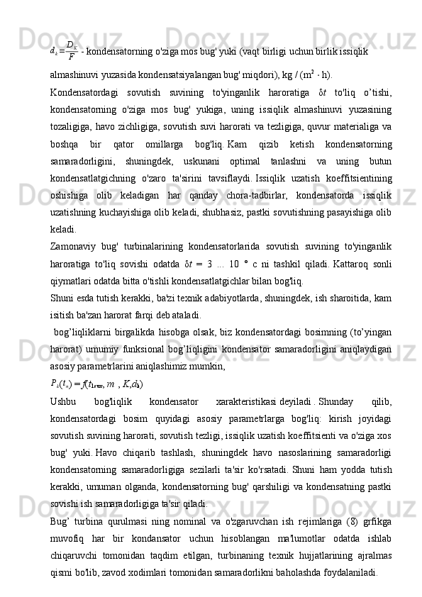 dk=	
DK
F   - kondensatorning o'ziga mos bug' yuki (vaqt birligi uchun birlik issiqlik 
almashinuvi yuzasida kondensatsiyalangan bug' miqdori), kg / (m 2
  ⋅  h).
Kondensatordagi   sovutish   suvining   to'yinganlik   haroratiga   δ t   to'liq   o’tishi,
kondensatorning   o'ziga   mos   bug'   yukiga,   uning   issiqlik   almashinuvi   yuzasining
tozaligiga, havo  zichligiga,  sovutish  suvi  harorati   va  tezligiga, quvur  materialiga  va
boshqa   bir   qator   omillarga   bog'liq.   Kam   qizib   ketish   kondensatorning
samaradorligini,   shuningdek,   uskunani   optimal   tanlashni   va   uning   butun
kondensatlatgichning   o'zaro   ta'sirini   tavsiflaydi.   Issiqlik   uzatish   koeffitsientining
oshishiga   olib   keladigan   har   qanday   chora-tadbirlar,   kondensatorda   issiqlik
uzatishning kuchayishiga olib keladi, shubhasiz, pastki sovutishning pasayishiga olib
keladi.
Zamonaviy   bug'   turbinalarining   kondensatorlarida   sovutish   suvining   to'yinganlik
haroratiga   to'liq   sovishi   odatda   δ t   =   3   ...   10   °   c   ni   tashkil   qiladi.   Kattaroq   sonli
qiymatlari odatda bitta o'tishli kondensatlatgichlar bilan bog'liq.
Shuni esda tutish kerakki, ba'zi texnik adabiyotlarda, shuningdek, ish sharoitida, kam
isitish ba'zan harorat farqi deb ataladi.
  bog’liqliklarni   birgalikda   hisobga   olsak,   biz   kondensatordagi   bosimning   (to’yingan
harorat)   umumiy   funksional   bog’liqligini   kondensator   samaradorligini   aniqlaydigan
asosiy parametrlarini aniqlashimiz mumkin,	
Pk
(tn )   =   f ( t
1suv ,   m   ,   K , d
k )         
Ushbu   bog'liqlik   kondensator   xarakteristikasi   deyiladi   .   Shunday   qilib,
kondensatordagi   bosim   quyidagi   asosiy   parametrlarga   bog'liq:   kirish   joyidagi
sovutish suvining harorati, sovutish tezligi, issiqlik uzatish koeffitsienti va o'ziga xos
bug'   yuki.   Havo   chiqarib   tashlash,   shuningdek   havo   nasoslarining   samaradorligi
kondensatorning   samaradorligiga   sezilarli   ta'sir   ko'rsatadi.   Shuni   ham   yodda   tutish
kerakki,   umuman   olganda,   kondensatorning   bug'   qarshiligi   va   kondensatning   pastki
sovishi ish samaradorligiga ta'sir qiladi.
Bug’   turbina   qurulmasi   ning   nominal   va   o'zgaruvchan   ish   rejimlariga   (8)   grfikga
muvofiq   har   bir   kondansator   uchun   hisoblangan   ma'lumotlar   odatda   ishlab
chiqaruvchi   tomonidan   taqdim   etilgan,   turbinaning   texnik   hujjatlarining   ajralmas
qismi bo'lib, zavod xodimlari tomonidan samaradorlikni baholashda foydalaniladi.