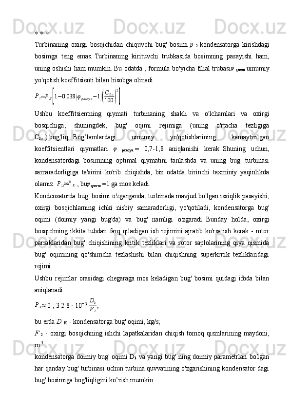 ∗   ∗   ∗
Turbinaning   oxirgi   bosqichidan   chiquvchi   bug'   bosimi   p  
2   kondensatorga   kirishdagi
bosimga   teng   emas.   Turbinaning   kirituvchi   trubkasida   bosimning   pasayishi   ham,
uning oshishi ham mumkin.   Bu odatda , formula bo'yicha filial trubasi φ
  quvur   umumiy
yo'qotish koeffitsienti bilan hisobga olinadiP2
=	PK[1−	0.038	(φpaterya	−1)(
C2a	
100	)
2
]                    
Ushbu   koeffitsientning   qiymati   turbinaning   shakli   va   o'lchamlari   va   oxirgi
bosqichiga,   shuningdek,   bug'   oqimi   rejimiga   (uning   o'rtacha   tezligiga
C
2 a   )   bog'liq   .   Bog’lamlardagi   umumiy   yo'qotishlarining   kamaytirilgan
koeffitsientlari   qiymatlari  	
φ
  paterya   =   0,7-1,8   aniqlanishi   kerak.   Shuning   uchun,
kondensatordagi   bosimning   optimal   qiymatini   tanlashda   va   uning   bug'   turbinasi
samaradorligiga   ta'sirini   ko'rib   chiqishda,   biz   odatda   birinchi   taxminiy   yaqinlikda
olamiz.  	
P❑ ≈ P
K   , bu φ
 quvur  =1 ga mos keladi.
Kondensatorda bug' bosimi o'zgarganda, turbinada mavjud bo'lgan issiqlik pasayishi,
oxirgi   bosqichlarning   ichki   nisbiy   samaradorligi,   yo'qotiladi,   kondensatorga   bug'
oqimi   (doimiy   yangi   bug'da)   va   bug'   namligi   o'zgaradi.   Bunday   holda,   oxirgi
bosqichning   ikkita   tubdan   farq   qiladigan   ish   rejimini   ajratib   ko'rsatish   kerak   -   rotor
parraklaridan   bug'   chiqishining   kritik   tezliklari   va   rotor   saplolarining   qiya   qismida
bug'   oqimining   qo'shimcha   tezlashishi   bilan   chiqishning   superkritik   tezliklaridagi
rejimi.
Ushbu   rejimlar   orasidagi   chegaraga   mos   keladigan   bug'   bosimi   quidagi   ifoda   bilan
aniqlanadi	
PK
≈   0   ,   3   2   8   ⋅   10 −   3
 	
Dk
F2 ,              
bu erda   D  
K   - kondensatorga bug' oqimi, kg/s;
F  
2   -   oxirgi   bosqichning   ishchi   lapatkalaridan   chiqish   tomoq   qismlarining   maydoni,
m   2
.
kondensatorga doimiy bug' oqimi D
k   va yangi bug' ning doimiy parametrlari bo'lgan
har qanday bug' turbinasi uchun turbina quvvatining o'zgarishining kondensator dagi
bug' bosimiga bog'liqligini ko’rish mumkin: 
