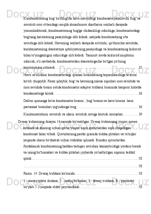 Kondensatorning bug' bo'shlig'ida havo mavjudligi kondensatsiyalanuvchi bug' va 
sovutish suvi o'rtasidagi issiqlik almashinuvi shartlarini sezilarli darajada 
yomonlashtiradi, kondensatorning bug'ga chidamliligi oshishiga, kondensatordagi 
bug'ning haroratining pasayishiga olib keladi, natijada kondensatning o'ta 
sovishiga olib keladi.   Havoning sezilarli darajada so'rilishi, qo'shimcha ravishda, 
kondensatorning deaeratsiya qobiliyatining pasayishiga va kondensatning kislorod 
bilan to'yinganligini oshirishga olib keladi.   Taminot suvda kislorod miqdorini 
oshirish, o'z navbatida, kondensatordan deaeratorgacha bo'lgan yo'lning 
korroziyasini oshiradi. ............................................................................................. 35
Havo so'rilishini kondensatordagi qisman bosimlarning taqsimlanishiga ta'sirini 
ko'rib chiqaylik.   Faraz qilaylik, bug' va havoning massa oqimlari mos ravishda   va  
 
mos ravishda bosim ostida kondensator adapter trubkasi bosimida   barqaror holatda
kondansatorga kiradi   .   ............................................................................................ 36
Dalton qonuniga ko'ra kondensator
  bosimi   ; bug' bosimi
  va havo bosimi     larni 
partsianal bosimlari yig'indisiga teng   : .................................................................... 36
Kondensatorlarni sovutish va ularni sovutish suviga kiritish sxemalari ................. 39
Drenaj trubasining dizayni 14-rasmda ko'rsatilgan. Drenaj trubasining yuqori qirrasi 
kesiladi va shuning uchun quvur yuqori oqim quvurlaridan oqib chiqadigan 
kondensat bilan to'ladi. Quvurlarning pastki qismida trubka plitalari va to'siqlar 
yaqinida ularni bo'shatish uchun teshiklar qilinadi. Bunday quvurlardan 
foydalanish kondensatning haddan tashqari sovishini kamaytirishga yordam beradi 
va uning bo'linmalari va trubka plitalari joylarida yo'naltirilgan oqimini tashkil 
qiladi. ....................................................................................................................... 50
................................................................................................................................. 50
Rasm. 14. Drenaj trubkasi ko'rinishi ....................................................................... 50
1 - asosiy quvur doskasi, 2 - oraliq bo'limlar, 3 - drenaj trubkasi, B - perimetri 
bo'ylab 2-3 nuqtada elektr payvandlash .................................................................. 50