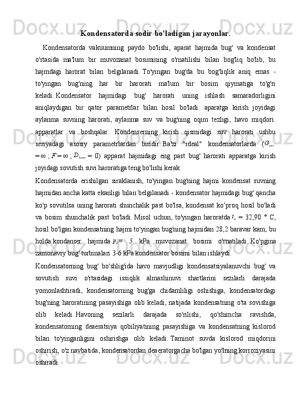 Kondensatorda sodir bo'ladigan jarayonlar.
    Kondensatorda   vakuumning   paydo   bo'lishi,   aparat   hajmida   bug'   va   kondensat
o'rtasida   ma'lum   bir   muvozanat   bosimining   o'rnatilishi   bilan   bog'liq   bo'lib,   bu
hajmdagi   harorat   bilan   belgilanadi.   To'yingan   bug'da   bu   bog'liqlik   aniq   emas   -
to'yingan   bug'ning   har   bir   harorati   ma'lum   bir   bosim   qiymatiga   to'g'ri
keladi.   Kondensator   hajmidagi   bug'   harorati   uning   ishlash   samaradorligini
aniqlaydigan   bir   qator   parametrlar   bilan   hosil   bo'ladi:   aparatga   kirish   joyidagi
aylanma   suvning   harorati,   aylanma   suv   va   bug'ning   oqim   tezligi,   havo   miqdori.
apparatlar   va   boshqalar.   Kondenserning   kirish   qismidagi   suv   harorati   ushbu
seriyadagi   asosiy   parametrlardan   biridir.   Ba'zi   "ideal"   kondensatorlarda   (Gsuv  
=   ∞   ;   F   =   ∞   ;   D
havo   =   0)   apparat   hajmidagi   eng   past   bug'   harorati   apparatga   kirish
joyidagi sovutish suvi haroratiga teng bo'lishi kerak.
Kondensatorda   erishilgan   siraklanish,   to'yingan   bug'ning   hajmi   kondensat   suvning
hajmidan ancha katta ekanligi bilan belgilanadi - kondensator hajmidagi bug' qancha
ko'p sovutilsa uning harorati shunchalik past  bo'lsa,  kondensat  ko’proq hosil  bo'ladi
va   bosim   shunchalik   past   bo'ladi.   Misol   uchun,   to'yingan   haroratda  	
tn   =   32,90   °   C,
hosil bo'lgan kondensatning hajmi to'yingan bug'ning hajmidan 28,2 baravar kam;   bu
holda   kondanser   hajmida  	
pk =   5   kPa   muvozanat   bosimi   o'rnatiladi .   Ko'pgina
zamonaviy bug' turbinalari 3-6 kPa kondensator bosimi bilan ishlaydi.
Kondensatorning   bug'   bo'shlig'ida   havo   mavjudligi   kondensatsiyalanuvchi   bug'   va
sovutish   suvi   o'rtasidagi   issiqlik   almashinuvi   shartlarini   sezilarli   darajada
yomonlashtiradi,   kondensatorning   bug'ga   chidamliligi   oshishiga,   kondensatordagi
bug'ning   haroratining   pasayishiga   olib   keladi,   natijada   kondensatning   o'ta   sovishiga
olib   keladi.   Havoning   sezilarli   darajada   so'rilishi,   qo'shimcha   ravishda,
kondensatorning   deaeratsiya   qobiliyatining   pasayishiga   va   kondensatning   kislorod
bilan   to'yinganligini   oshirishga   olib   keladi.   Taminot   suvda   kislorod   miqdorini
oshirish, o'z navbatida, kondensatordan deaeratorgacha bo'lgan yo'lning korroziyasini
oshiradi. 