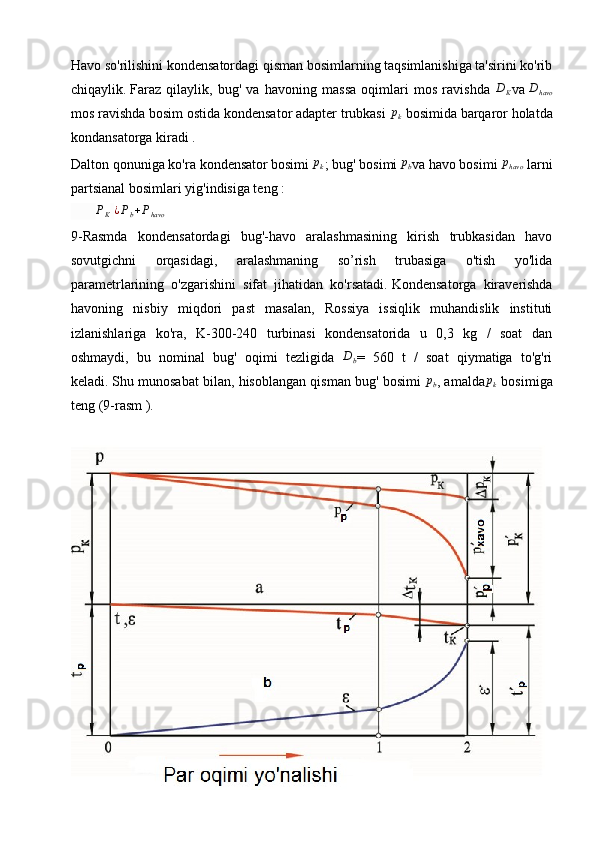 Havo so'rilishini kondensatordagi qisman bosimlarning taqsimlanishiga ta'sirini ko'rib
chiqaylik.   Faraz   qilaylik,   bug'   va   havoning   massa   oqimlari   mos   ravishda   D
K va   D
havo
mos ravishda bosim ostida kondensator adapter trubkasi pk  bosimida   barqaror holatda
kondansatorga kiradi   .  
Dalton qonuniga ko'ra kondensator
  bosimi  	
pk ; bug' bosimi
 	pb va havo bosimi  	phavo   larni
partsianal bosimlari yig'indisiga teng   :
       	
PK  ¿Pb+Phavo                    
9-Rasmda   kondensatordagi   bug'-havo   aralashmasining   kirish   trubkasidan   havo
sovutgichni   orqasidagi,   aralashmaning   so’rish   trubasiga   o'tish   yo'lida
parametrlarining   o'zgarishini   sifat   jihatidan   ko'rsatadi.   Kondensatorga   kiraverishda
havoning   nisbiy   miqdori   past   masalan,   Rossiya   issiqlik   muhandislik   instituti
izlanishlariga   ko'ra,   K-300-240   turbinasi   kondensatorida   u   0,3   kg   /   soat   dan
oshmaydi,   bu   nominal   bug'   oqimi   tezligida  	
Db =   560   t   /   soat   qiymatiga   to'g'ri
keladi.   Shu munosabat bilan, hisoblangan qisman bug' bosimi   p
b , amalda	
pk  bosimiga
teng   (9-rasm   ). 