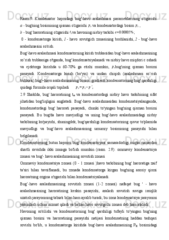 Rasm.9.   Kondensator   hajmidagi   bug'-havo   aralashmasi   parametrlarining   o'zgarishi
a   - bug'ning bosimining qisman o'zgarishi  pb   va kondensatordagi bosim  	pk   ,
b   - bug' haroratining o'zgarishi  	
tb va havoning nisbiy tarkibi 	ε=0.00005	% ;
  0   -   kondensatorga   kirish,   1   -   havo   sovutgich   zonasining   boshlanishi,   2   -   bug'-havo
aralashmasini so'rish.
Bug'-havo aralashmasi kondensatorning kirish trubkasidan bug'-havo aralashmasining
so’rish trubkasiga o'tganda, bug' kondensatsiyalanadi va nisbiy havo miqdori ε oshadi
va   ejektorga   kirishda   u   60-70%   ga   etishi   mumkin,   p
b bug'ining   qisman   bosimi
pasayadi.   Kondensatorga   kirish   (bo'yin)   va   undan   chiqish   (aralashmani   so’rish
trubkasi) bug'−havo aralashmasining bosim, gradienti kondensatorning bug' qarshiligi
quidagi formula orqali topiladi    	
∆	pb=	pk−	p'k
2.9   Shaklda,   bug'   haroratining   t
п   va   kondensatordagi   nisbiy   havo   tarkibining   sifat
jihatidan   bog'liqligini   anglatadi.   Bug'-havo   aralashmasidan   kondensatsiyalanganda,
kondensatordagi   bug'   harorati   pasayadi,   chunki   to'yingan   bug'ning   qisman   bosimi
pasayadi.   Bu   bug'da   havo   mavjudligi   va   uning   bug'-havo   aralashmasidagi   nisbiy
tarkibining ko'payishi, shuningdek, bug'qarshiligi kondensatorining quvur to'plamida
mavjudligi   va   bug'-havo   aralashmasining   umumiy   bosimining   pasayishi   bilan
belgilanadi. 
Kondensatorning butun hajmini bug' kondensatsiyasi  samaradorligi nuqtai nazaridan
shartli   ravishda   ikki   zonaga   bo'lish   mumkin   (rasm.   2.9):   ommaviy   kondensatsiya
zonasi va bug'- havo aralashmasining sovutish zonasi
Ommaviy   kondensatsiya   zonasi   (0   -   1   zonasi   )havo   tarkibining   bug'   haroratiga   zaif
ta'siri   bilan   tavsiflanadi,   bu   zonada   kondensatorga   kirgan   bug'ning   asosiy   qismi
haroratning ozgina o'zgarishi bilan kondensatsiyalanadi.
Bug’-havo   aralashmasining   sovutish   zonasi   (1-2   zonasi)   nafaqat   bug   '   -   havo
aralashmasining   haroratining   keskin   pasayishi,   aralash   sovutish   suviga   issiqlik
uzatish jarayonining tabiati bilan ham ajralib turadi; bu zona kondensatsiya jarayonini
yakunlash uchun xizmat qiladi va ba'zan havo sovutgichi zonasi deb ham ataladi.
Havoning   so'rilishi   va   kondensatorning   bug'   qarshiligi   tufayli   to'yingan   bug'ning
qisman   bosimi   va   haroratining   pasayishi   natijasi   kondensatning   haddan   tashqari
sovishi   bo'lib,   u   kondensatorga   kirishda   bug'-havo   aralashmasining   P
K   bosimidagi