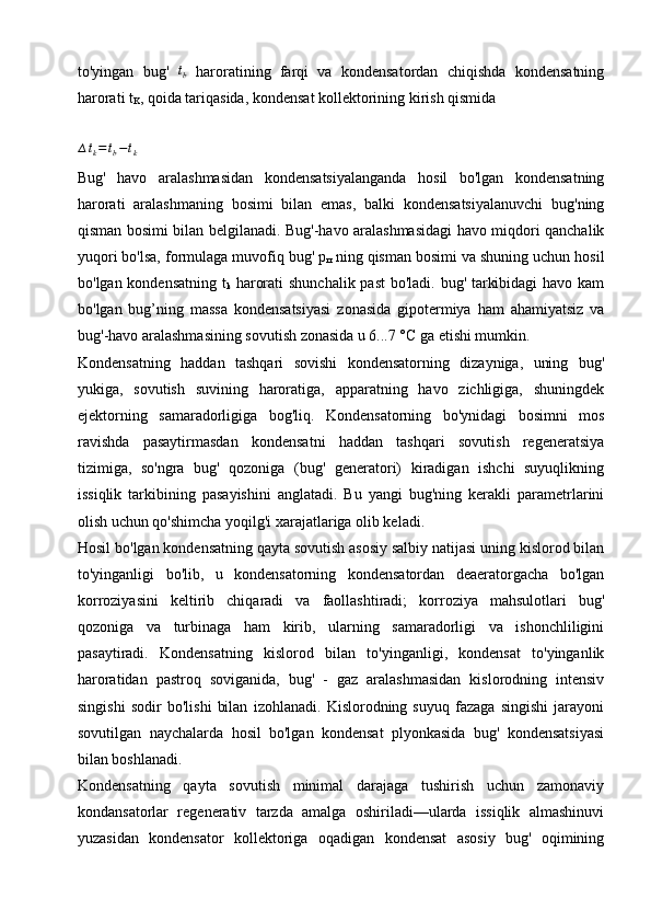 to'yingan   bug'  tb   haroratining   farqi   va   kondensatordan   chiqishda   kondensatning
harorati t
K , qoida tariqasida, kondensat kollektorining kirish qismida 
∆ t
k = t
b − t
k      
Bug'   havo   aralashmasidan   kondensatsiyalanganda   hosil   bo'lgan   kondensatning
harorati   aralashmaning   bosimi   bilan   emas,   balki   kondensatsiyalanuvchi   bug'ning
qisman bosimi bilan belgilanadi. Bug'-havo aralashmasidagi havo miqdori qanchalik
yuqori bo'lsa, formulaga muvofiq bug' p
п  ning qisman bosimi va shuning uchun hosil
bo'lgan kondensatning t
k   harorati  shunchalik past  bo'ladi. bug' tarkibidagi  havo kam
bo'lgan   bug’ning   massa   kondensatsiyasi   zonasida   gipotermiya   ham   ahamiyatsiz   va
bug'-havo  aralashmasining sovutish zonasida u 6...7 °C ga etishi mumkin.
Kondensatning   haddan   tashqari   sovishi   kondensatorning   dizayniga,   uning   bug'
yukiga,   sovutish   suvining   haroratiga,   apparatning   havo   zichligiga,   shuningdek
ejektorning   samaradorligiga   bog'liq.   Kondensatorning   bo'ynidagi   bosimni   mos
ravishda   pasaytirmasdan   kondensatni   haddan   tashqari   sovutish   regeneratsiya
tizimiga,   so'ngra   bug'   qozoniga   (bug'   generatori)   kiradigan   ishchi   suyuqlikning
issiqlik   tarkibining   pasayishini   anglatadi.   Bu   yangi   bug'ning   kerakli   parametrlarini
olish uchun qo'shimcha yoqilg'i xarajatlariga olib keladi.
Hosil bo'lgan kondensatning qayta sovutish asosiy salbiy natijasi uning kislorod bilan
to'yinganligi   bo'lib,   u   kondensatorning   kondensatordan   deaeratorgacha   bo'lgan
korroziyasini   keltirib   chiqaradi   va   faollashtiradi;   korroziya   mahsulotlari   bug'
qozoniga   va   turbinaga   ham   kirib,   ularning   samaradorligi   va   ishonchliligini
pasaytiradi.   Kondensatning   kislorod   bilan   to'yinganligi,   kondensat   to'yinganlik
haroratidan   pastroq   soviganida,   bug'   -   gaz   aralashmasidan   kislorodning   intensiv
singishi   sodir   bo'lishi   bilan   izohlanadi.   Kislorodning   suyuq   fazaga   singishi   jarayoni
sovutilgan   naychalarda   hosil   bo'lgan   kondensat   plyonkasida   bug'   kondensatsiyasi
bilan boshlanadi.
Kondensatning   qayta   sovutish   minimal   darajaga   tushirish   uchun   zamonaviy
kondansatorlar   regenerativ   tarzda   amalga   oshiriladi—ularda   issiqlik   almashinuvi
yuzasidan   kondensator   kollektoriga   oqadigan   kondensat   asosiy   bug'   oqimining 