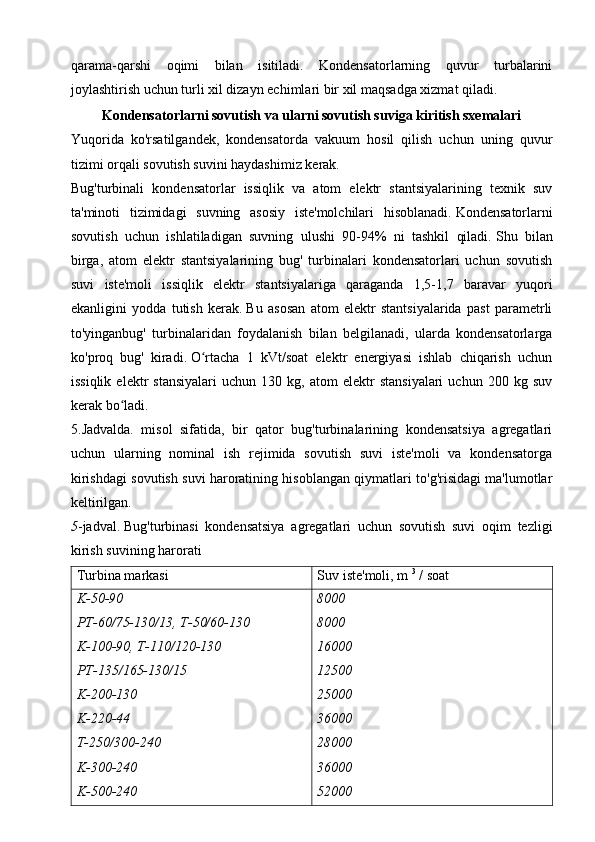 qarama-qarshi   oqimi   bilan   isitiladi.   Kondensatorlarning   quvur   turbalarini
joylashtirish uchun turli xil dizayn echimlari bir xil maqsadga xizmat qiladi.
Kondensatorlarni sovutish va ularni sovutish suviga kiritish sxemalari
Yuqorida   ko'rsatilgandek,   kondensatorda   vakuum   hosil   qilish   uchun   uning   quvur
tizimi orqali sovutish suvini haydashimiz kerak.
Bug'turbinali   kondensatorlar   issiqlik   va   atom   elektr   stantsiyalarining   texnik   suv
ta'minoti   tizimidagi   suvning   asosiy   iste'molchilari   hisoblanadi.   Kondensatorlarni
sovutish   uchun   ishlatiladigan   suvning   ulushi   90-94%   ni   tashkil   qiladi.   Shu   bilan
birga,   atom   elektr   stantsiyalarining   bug'   turbinalari   kondensatorlari   uchun   sovutish
suvi   iste'moli   issiqlik   elektr   stantsiyalariga   qaraganda   1,5-1,7   baravar   yuqori
ekanligini   yodda   tutish   kerak.   Bu   asosan   atom   elektr   stantsiyalarida   past   parametrli
to'yinganbug'   turbinalaridan   foydalanish   bilan   belgilanadi,   ularda   kondensatorlarga
ko'proq   bug'   kiradi.   O rtacha   1   kVt/soat   elektr   energiyasi   ishlab   chiqarish   uchunʻ
issiqlik   elektr   stansiyalari   uchun   130   kg,  atom   elektr   stansiyalari   uchun   200  kg   suv
kerak bo ladi.	
ʻ
5.Jadvalda.   misol   sifatida,   bir   qator   bug'turbinalarining   kondensatsiya   agregatlari
uchun   ularning   nominal   ish   rejimida   sovutish   suvi   iste'moli   va   kondensatorga
kirishdagi sovutish suvi haroratining hisoblangan qiymatlari to'g'risidagi ma'lumotlar
keltirilgan.
5 -jadval.   Bug'turbinasi   kondensatsiya   agregatlari   uchun   sovutish   suvi   oqim   tezligi
kirish suvining harorati
Turbina markasi Suv iste'moli, m   3
  / soat
K-50-90
PT-60/75-130/13, T-50/60-130
K-100-90, T-110/120-130
PT-135/165-130/15
K-200-130
K-220-44
T-250/300-240
K-300-240
K-500-240 8000
8000
16000
12500
25000
36000
28000
36000
52000 