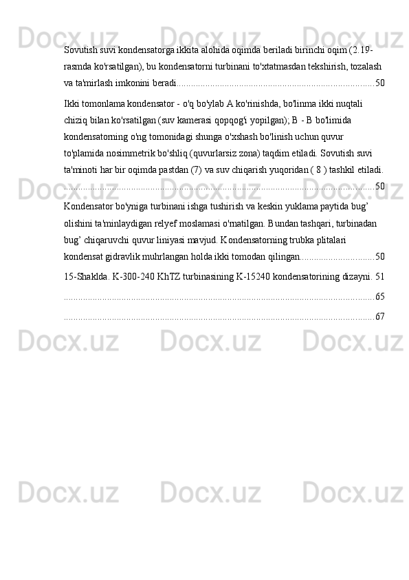 Sovutish suvi kondensatorga ikkita alohida oqimda beriladi birinchi oqim (2.19-
rasmda ko'rsatilgan), bu kondensatorni turbinani to'xtatmasdan tekshirish, tozalash 
va ta'mirlash imkonini beradi. ................................................................................. 50
Ikki tomonlama kondensator - o'q bo'ylab A ko'rinishda, bo'linma ikki nuqtali 
chiziq bilan ko'rsatilgan (suv kamerasi qopqog'i yopilgan); B - B bo'limida 
kondensatorning o'ng tomonidagi shunga o'xshash bo'linish uchun quvur 
to'plamida nosimmetrik bo'shliq (quvurlarsiz zona) taqdim etiladi. Sovutish suvi 
ta'minoti har bir oqimda pastdan (7) va suv chiqarish yuqoridan ( 8 ) tashkil etiladi.
................................................................................................................................. 50
Kondensator bo'yniga turbinani ishga tushirish va keskin yuklama paytida bug’ 
olishini ta'minlaydigan relyef moslamasi o'rnatilgan. Bundan tashqari, turbinadan 
bug’ chiqaruvchi quvur liniyasi mavjud. Kondensatorning trubka plitalari 
kondensat gidravlik muhrlangan holda ikki tomodan qilingan. .............................. 50
15-Shaklda. K-300-240 KhTZ turbinasining K-15240 kondensatorining dizayni . 51
................................................................................................................................. 65
................................................................................................................................. 67 